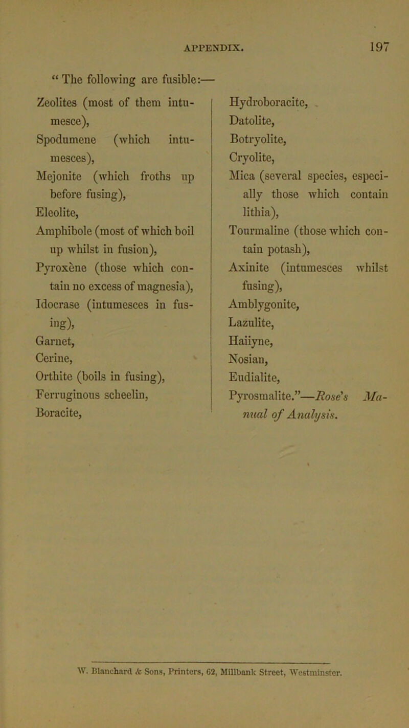 “ The following are fusible:- Zeolites (most of them intu- mesce), Spodumene (which intu- mesces), Mejonite (which froths up before fusing), Eleolite, Amphibole (most of which boil up -whilst in fusion), Pyroxene (those which con- tain no excess of magnesia), Idocrase (intumesces in fus- ing)* Garnet, Cerine, Orthite (boils in fusing), Ferruginous scheelin, Boracite, Hydroboracite, Datolite, Botryolite, Cryolite, Mica (several species, especi- ally those which contain lithia), Tourmaline (those which con- tain potash), Axinite (intumesces whilst fusing), Amblygonite, Lazulite, Haiiyne, Nosian, Eudialite, Pyrosmalite.”—Rose's Ma- nual of Analysis. W. Blanchard <fe Sons, Printers, G2, Millbank Street, Westminster.