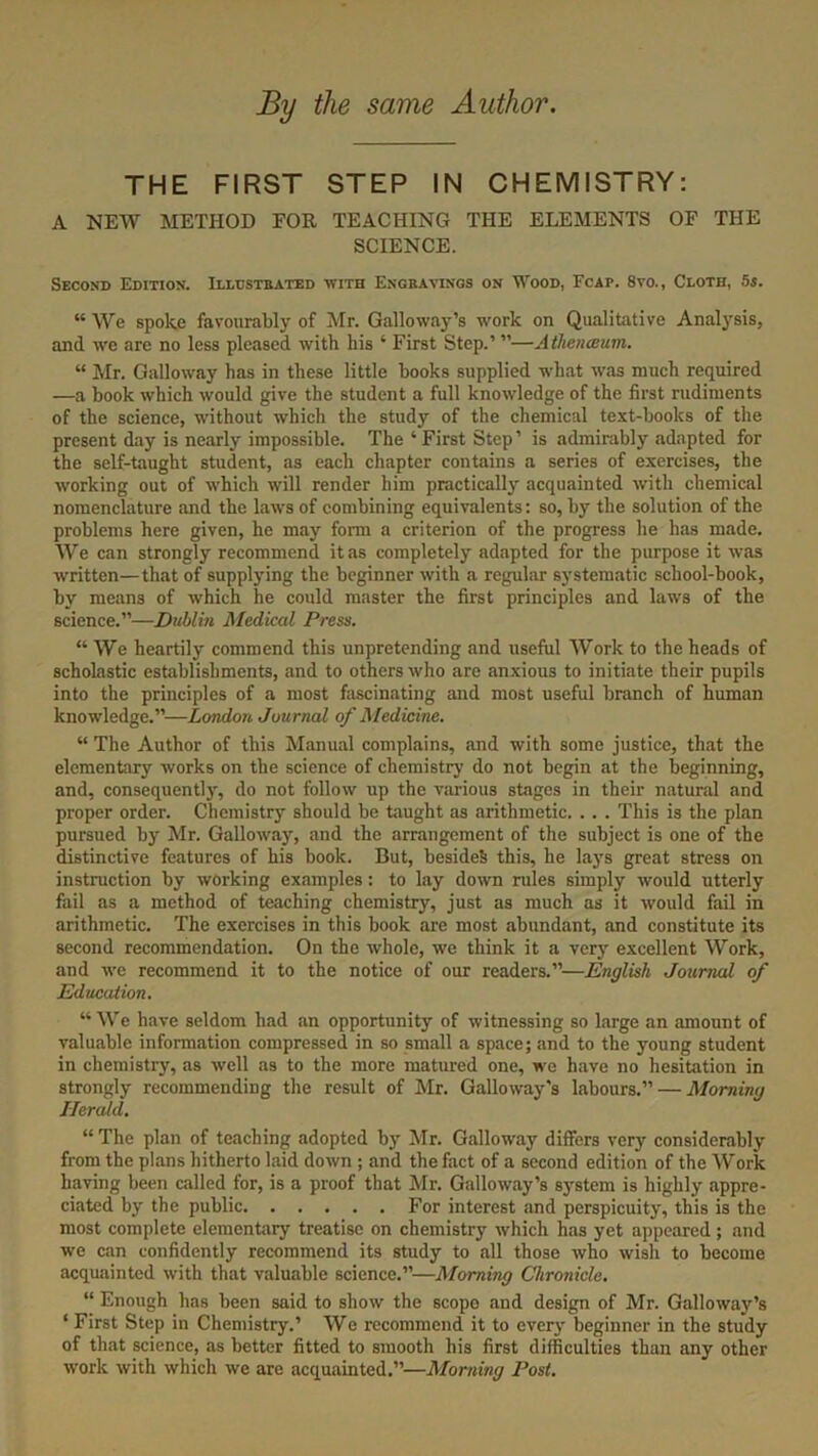 By the same Author. THE FIRST STEP IN CHEMISTRY: A NEW METHOD FOR TEACHING THE ELEMENTS OF THE SCIENCE. Second Edition. Illustrated with Engravings on Wood, Fcap. 8vo., Cloth, 5s. “ We spoke favourably of Mr. Galloway’s work on Qualitative Analysis, and we are no less pleased with his ‘ First Step.’ ”—Athenaeum. “ Mr. Galloway has in these little books supplied what was much required —a book which would give the student a full knowledge of the first rudiments of the science, without which the study of the chemical text-books of the present day is nearly impossible. The ‘First Step’ is admirably adapted for the self-taught student, as each chapter contains a series of exercises, the working out of which will render him practically acquainted with chemical nomenclature and the laws of combining equivalents: so, by the solution of the problems here given, he may form a criterion of the progress he has made. We can strongly recommend it as completely adapted for the purpose it was written—that of supplying the beginner with a regular systematic school-book, by means of which he could master the first principles and laws of the science.”—Dublin Medical Press. “ We heartily commend this unpretending and useful Work to the heads of scholastic establishments, and to others who are anxious to initiate their pupils into the principles of a most fascinating and most useful branch of human knowledge.”—London Journal of Medicine. “ The Author of this Manual complains, and with some justice, that the elementary works on the science of chemistry do not begin at the beginning, and, consequently, do not follow up the various stages in their natural and proper order. Chemistry should be taught as arithmetic. .. . This is the plan pursued by Mr. Galloway, and the arrangement of the subject is one of the distinctive features of his book. But, besides this, he lays great stress on instruction by working examples: to lay down rules simply would utterly fail as a method of teaching chemistry, just as much as it would fail in arithmetic. The exercises in this book are most abundant, and constitute its second recommendation. On the whole, we think it a very excellent Work, and we recommend it to the notice of our readers.”—English Journal of Education. “We have seldom had an opportunity of witnessing so large an amount of valuable information compressed in so small a space; and to the young student in chemistry, as well as to the more matured one, we have no hesitation in strongly recommending the result of Mr. Galloway's labours.” — Morning Herald. “ The plan of teaching adopted by Mr. Galloway differs very considerably from the plans hitherto laid down ; and the fact of a second edition of the Work having been called for, is a proof that Mr. Galloway’s system is highly appre- ciated by the public For interest and perspicuity, this is the most complete elementary treatise on chemistry which has yet appeared; and we can confidently recommend its study to all those who wish to become acquainted with that valuable science.”—Morning Chronicle. “ Enough has been said to show the scope and design of Mr. Galloway’s ‘ First Step in Chemistry.’ We recommend it to every beginner in the study of that science, as better fitted to smooth his first difficulties than any other work with which we are acquainted.”—Morning Post.