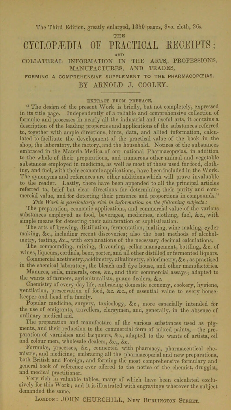 The Third Edition, greatly enlarged, 1350 pages, 8vo. cloth, 26s. THE CYCLOPAEDIA OF PRACTICAL RECEIPTS; AND COLLATERAL INFORMATION IN THE ARTS, PROFESSIONS, MANUFACTURES, AND TRADES, FORMING A COMPREHENSIVE SUPPLEMENT TO THE PHARMACOPOEIAS. BY ARNOLD J. COOLEY. EXTRACT FROM PREFACE. “ The design of the present Work is briefly, but not completely, expressed in its title page. Independently of a reliable and comprehensive collection of formulae and processes in nearly all the industrial and useful arts, it contains a description of the leading properties and applications of the substances referred to, together with ample directions, hints, data, and allied information, calcu- lated to facilitate the development of the practical value of the book in the shop, the laboratory, the factory, and the household. Notices of the substances embraced in the Materia Medica of our national Pharmacopoeias, in addition to the whole of their preparations, and numerous other animal and vegetable substances employed in medicine, as well as most of those used for food, cloth- ing, and fuel, with their economic applications, have been included in the Work. The synonyms and references are other additions which will prove invaluable to the reader. Lastly, there have been appended to all the principal articles referred to, brief but clear directions for determining their purity .and com- mercial value, and for detecting their presence and proportions in compounds.” This Work is particularly rich in information on the following subjects: The preparation, economic applications, and commercial value of the various substances employed as food, beverages, medicines, clothing, fuel, &c., with simple means for detecting their adulteration or sophistication. The arts of brewing, distillation, fermentation, malting, wine making, cyder making, &c., including recent discoveries; also the best methods of alcohol- metry, testing, &c., with explanations of the necessary decimal calculations. The compounding, mixing, flavouring, cellar management, bottling, &c. of wines, liqueurs, cordials, beer, porter, and all other distilled or fermented liquors. Commercial acetimetry,acidimetry, alkalimetry, chlorimetry, &c., as practised in the chemical laboratory, the bleach and dye house, and other manufactories. Manures, soils, minerals, ores, &c., and their commercial assays; adapted to the wants of farmers, agriculturalists, guano dealers, &c. Chemistry of every-day life, embracing domestic economy, cookery, hygiene, ventilation, preservation of food, &c. &c., of essential value to every house- keeper and head of a family. Popular medicine, surgery, toxicology, &c., more especially intended for the use of emigrants, travellers, clergymen, and, generally, in the absence of ordinary medical aid. The preparation and manufacture of the various substances used as pig- ments, and their reduction to the commercial form of mixed paints,—the pre- paration of varnishes and lacqueurs, &c., adapted to the wants of artists, oil and colour men, wholesale dealers, &c., &c. Formulas, processes, &c., connected with pharmacy, pharmaceutical che- mistry, and medicine; embracing all the pharmacopoeial and new preparations, both British and Foreign, and forming the most comprehensive formulary and general book of reference ever olfered to the notice of the chemist, druggist, and medical practitioner. Very rich in valuable tables, many of which have been calculated exclu- sively for this Work; and it is illustrated with engravings wherever the subject demanded the same.