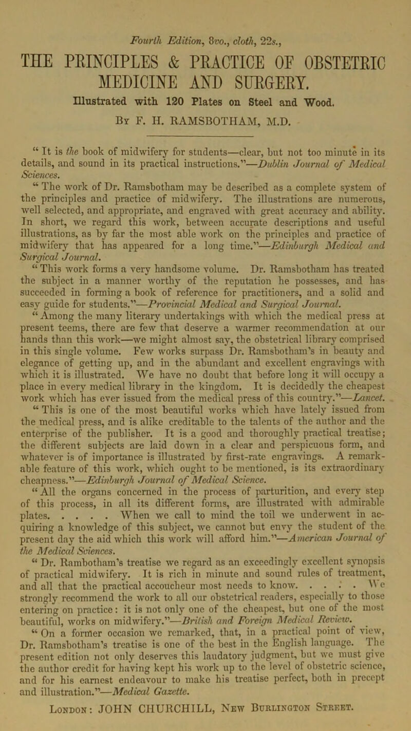 Fourth Edition, 8vo., cloth, 22s., THE PRINCIPLES & PRACTICE OF OBSTETRIC MEDICINE AND SURGERY. Illustrated with 120 Plates on Steel and Wood. By F. II. RAMSBOTHAM, M.D. “ It is the hook of midwifery for students—clear, but not too minute in its details, and sound in its practical instructions.”—Dublin Journal of Medical Sciences. “ The work of Dr. Ramsbotham may be described as a complete system of the principles and practice of midwifery. The illustrations are numerous, well selected, and appropriate, and engraved with great accuracy and ability. In short, we regard this work, between accurate descriptions and useful illustrations, as by far the most able work on the principles and practice of midwifery that has appeared for a long time.”—Edinburgh Medical and Surgical Journal. “ This work forms a very handsome volume. Dr. Ramsbotham has treated the subject in a manner worthy of the reputation he possesses, and has succeeded in forming a book of reference for practitioners, and a solid and easy guide for students.”—Provincial Medical and Surgical Journal. “ Among the many literary undertakings with which the medical press at present teems, there are few that deserve a warmer recommendation at our hands than this work—we might almost say, the obstetrical library comprised in this single volume. Few works surpass Dr. Ramsbotham’s in beauty and elegance of getting up, and in the abundant and excellent engravings with which it is illustrated. We have no doubt that before long it will occupy a place in every medical library in the kingdom. It is decidedly the cheapest work which has ever issued from the medical press of this country.”—Lancet. “ This is one of the most beautiful works which have lately issued from the medical press, and is alike creditable to the talents of the author and the enterprise of the publisher. It is a good and thoroughly practical treatise; the different subjects are laid down in a clear and perspicuous form, and whatever is of importance is illustrated by first-rate engravings. A remark- able feature of this work, which ought to be mentioned, is its extraordinary cheapness.”—Edinburgh Journal of Medical Science. “All the organs concerned in the process of parturition, and ever}* step of this process, in all its different fonns, are illustrated with admirable plates When we call to mind the toil we underwent in ac- quiring a knowledge of this subject, we cannot but envy the student of the present day the aid which this work will afford him.”—American Journal of the Medical Sciences. “ Dr. Rambotham’s treatise we regard as an exceedingly excellent synopsis of practical midwifery. It is rich in minute and sound rales of treatment, and all that the practical accoucheur most needs to know. . ... W e strongly recommend the work to all our obstetrical readers, especially to those entering on practice: it is not only one of the cheapest, but one of the most beautiful, works on midwifery.”—British and Foreign Medical Review. “ On a former occasion we remarked, that, in a practical point of view, Dr. Ramsbotham’s treatise is one of the best in the English language. The present edition not only deserves this laudatory judgment, but we must give the author credit for having kept his work up to the level of obstetric science, and for his earnest endeavour to make his treatise perfect, both in precept and illustration.”—Medical Gazette.