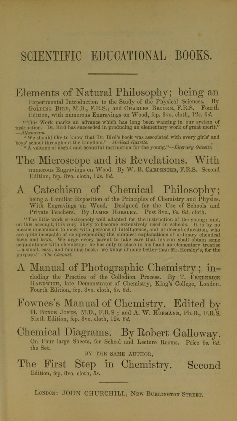SCIENTIFIC EDUCATIONAL BOOKS. Elements of Natural Philosophy; being an Experimental Introduction to the Study of the Physical Sciences. By Golding Bird, M.D., F.R.S.; and Charles Brooke, F.R.S. Fourth Edition, with numerous Engravings on Wood, fcp. 8vo. cloth, 12s. Gd. “ This Work marks an advance which has long been wanting in our system of instruction. Dr. Bird has succeeded in producing an elementary work of great merit.” —A thenmam. “ We should like to know that Dr. Bird’s book was associated with every girls’ and boys’ school throughout the kingdom.”— Medical Gazette. “ A volume of useful and beautiful instruction for the young.”—Literary Gazette. The Microscope and its Revelations. With numerous Engravings on Wood. By W. B. Carpenter, F.R.S. Second Edition, fcp. 8vo. cloth, 12s. Gel. A Catechism of Chemical Philosophy; being a Familiar Exposition of the Principles of Chemistry and Physics. With Engravings on Wood. Designed for the Use of Schools and Private Teachers. By James Horsley. Post 8vo., 6s. Gd. cloth. “The little work is extremely well adapted for the instruction of the young; and, on this account, it is very likely to become extensively used in schools. It is by no means uncommon to meet with persons of intelligence, and of decent education, who are quite incapable of comprehending the simplest explanations of ordinary chemical facts and laws. We urge every parent to take care that his son shall obtain some acquaintance with chemistry: he has only to place in his hand an elementary treatise —a small, easy, and familiar book: we know of none better than Mr. Horsley’s, for the purpose.”—The Chemist. A Manual of Photographic Chemistry; in- cluding the Practice of the Collodion Process. By T. Frederick Hardwioh, late Demonstrator of Chemistry, King’s College, London. Fourth Edition, fcp. 8vo. cloth, 6s. Gd. Fownes’s Manual of Chemistry. Edited by II. Bence Jones, M.D., F.R.S.; and A. W. Hofmann, Ph.D., F.R.S. Sixth Edition, fcp. 8vo. cloth, 12s. Gd. Chemical Diagrams. By Robert Galloway. On Four large Sheets, for School and Lecture Rooms. Price 5s. Gd. the Set. BY THE SAME AUTHOR, The First Step in Chemistry. Second Edition, fcp. 8vo. cloth, 5s.