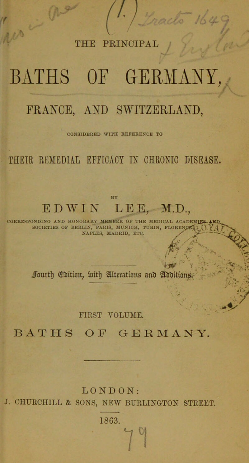 BATHS OF GERMANY, FRANCE, AND SWITZERLAND, CONSIDERED WITH REFERENCE TO THEIR REMEDIAL EFFICACY IN CHRONIC DISEASE. BY EDYVIN LEE, M.D., CORRESPONDING AND HONORARY MEMBER OF THE MEDICAL ACADEMIES-±NI> SOCIETIES OF BERLIN, PARIS, MUNICH, TURIN, FLORENpEiJ O ji / \ ' , ; ** *^> ^ 'A.-A A NAPLES, MADRID, ETC. /’ ^2- ~‘ ' ' Cfi /'a-L 4lc ■■ ' JFourtf) CtJition, irritfj alterations anti atitiition?. ■; !r - . ■ -V FIRST VOLUME. BATHS OF GERMANY. LONDON: J. CHURCHILL k SONS, NEW BURLINGTON STREET. 1863.