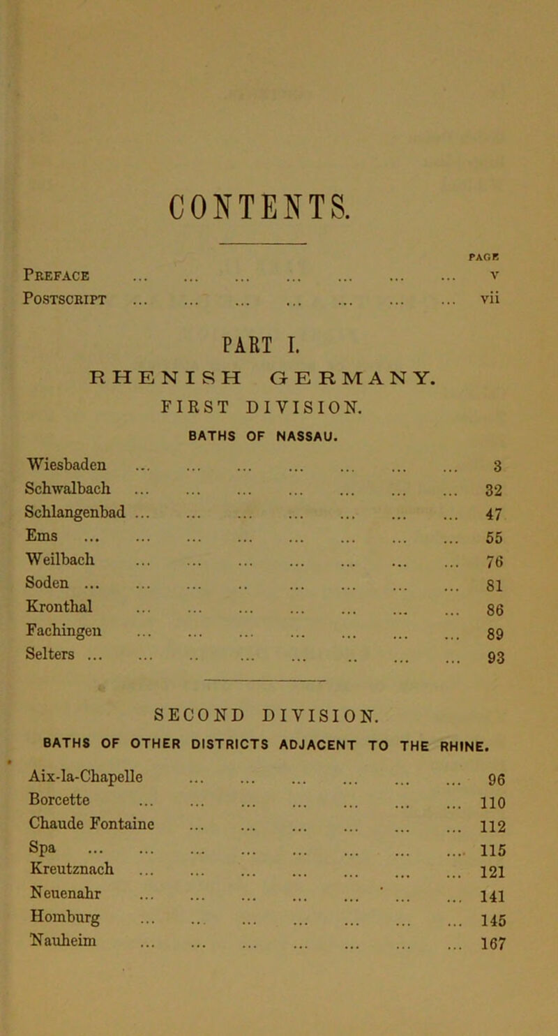 CONTENTS. PACK Preface v Postscript vii PART I. RHENISH GERMANY. FIRST DIVISION. BATHS OF NASSAU. Wiesbaden 3 Schwalbaeh 32 Schlangenbad 47 Ems 55 Weilbacli ... 73 Soden 81 Kronthal 86 Fachingen 89 Selters 93 SECOND DIVISION. BATHS OF OTHER DISTRICTS ADJACENT TO THE RHINE. Aix-la-Chapelle 96 Borcette HO Chaude Fontaine 112 Spa 115 Kreutznach 121 Neuenahr ’ 141 Homburg ... ... ... ... ... 145 Nauheim 167