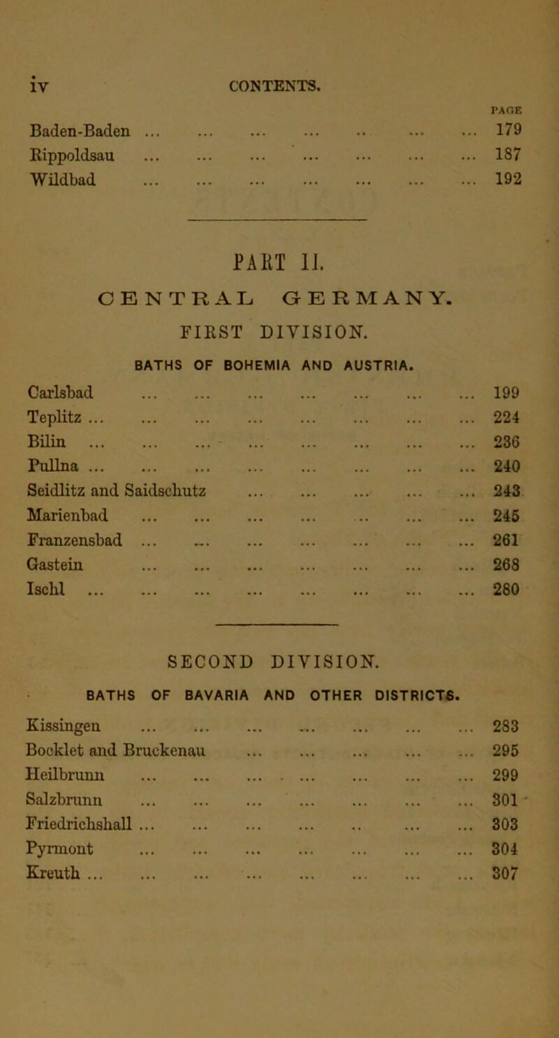 PAGE Baden-Baden 179 Rippoldsau 187 Wildbad 192 PAKT II. CENTRAL GERMANY. FIRST DIVISION. BATHS OF BOHEMIA AND AUSTRIA. Carlsbad 199 Teplitz 224 Bilin 236 Pullna 240 Seidlitz and Saidscliutz 243 Marienbad 245 Franzensbad ... 261 Gastein 268 Iscbl 280 SECOND DIVISION. BATHS OF BAVARIA AND OTHER DISTRICTS. Kissingen ... ... ... ... 283 Booklet and Bruekenau 295 Heilbrunn 299 Salzbnmn 301 * Friedricbsliall 303 Pynnont 304 Kreuth 307