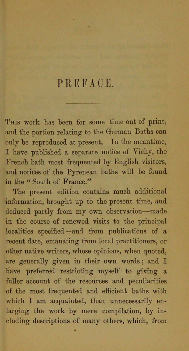 PREFACE. This work lias been for some time out of print, and the portion relating to the German Baths can only be reproduced at present. In the meantime, I have published a separate notice of Vichy, the French bath most frequented by English visitors, and notices of the Pyrenean baths will be found in the “ South of France.” The present edition contains much additional information, brought up to the present time, and deduced partly from my own observation—made in the course of renewed visits to the principal localities specified—and from publications of a recent date, emanating from local practitioners, or other native writers, whose opinions, when quoted, are generally given in their own words ; and I have preferred restricting myself to giving a fuller account of the resources and peculiarities of the most frequented and efficient baths with which I am acquainted, than unnecessarily en- larging the work by mere compilation, by in- cluding descriptions of many others, which, from