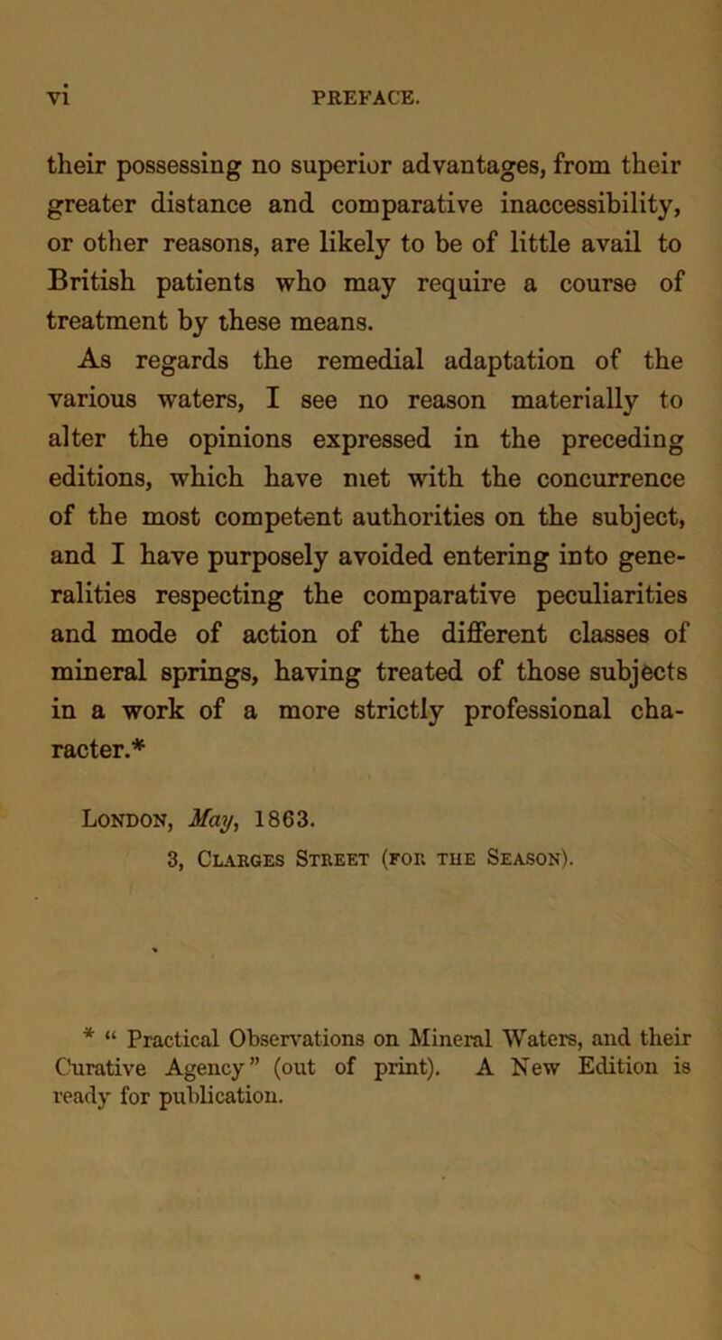 their possessing no superior advantages, from their greater distance and comparative inaccessibility, or other reasons, are likely to be of little avail to British patients who may require a course of treatment by these means. As regards the remedial adaptation of the various waters, I see no reason materially to alter the opinions expressed in the preceding editions, which have met with the concurrence of the most competent authorities on the subject, and I have purposely avoided entering into gene- ralities respecting the comparative peculiarities and mode of action of the different classes of mineral springs, having treated of those subjects in a work of a more strictly professional cha- racter.* London, May, 1863. 3, Clarges Street (for the Season). * “ Practical Observations on Mineral Waters, and their Curative Agency” (out of print). A New Edition is ready for publication.