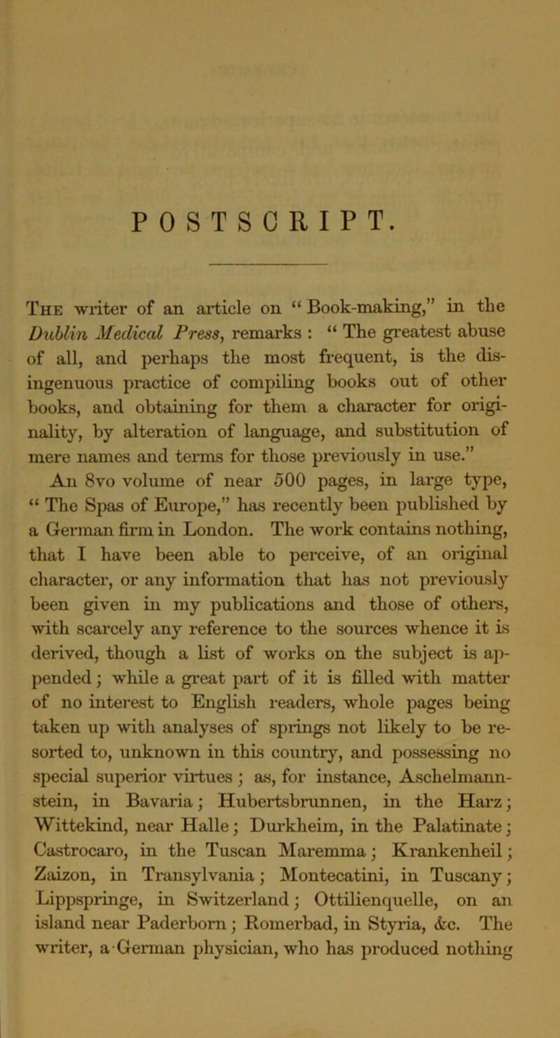 POSTSCRIPT. The writer of an article on “ Book-making,” in the Dublin Medical Press, remarks : “ The greatest abuse of all, and perhaps the most frequent, is the dis- ingenuous practice of compiling books out of other books, and obtaining for them a character for origi- nality, by alteration of language, and substitution of mere names and tex-ms for those previously in use.” An 8vo volume of near 500 pages, in large type, “ The Spas of Europe,” has recently been published by a German firm in London. The work contains nothing, that I have been able to perceive, of an oi-iginal character, or any information that has not previously been given in my publications and those of others, with scarcely any reference to the soui'ces whence it is derived, though a list of woi-ks on the subject is ap- pended ; while a gi’eat pai't of it is filled with matter of no interest to English readers, whole pages being taken up with analyses of springs not likely to be re- sorted to, unknown in this countiy, and possessing no special superior virtues ; as, for instance, Aschelnxann- stein, in Bavaria; Ilubertsbrunnen, in the Harz; Wittekind, near Halle; Durkheim, in the Palatinate; Castrocaro, in the Tuscan Maremma; Ki-ankenheil; Zaizon, in Tx-ansylvania; Montecatini, in Tuscany; Lippspringe, in Switzerland; Ottilienquelle, on an Island near Paderborn ; Romerbad, in Styria, &c. The writer, a Gennan physician, who has produced nothing