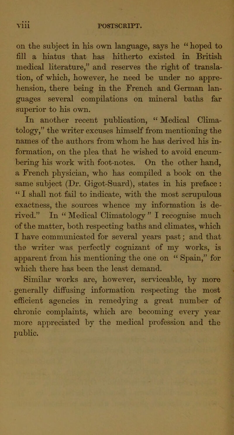 on the subject in liis own language, says he “ hoped to fill a hiatus that has liitherto existed in British medical literature,” and reserves the right of transla- tion, of which, however, he need be under no appre- hension, there being in the French and German lan- guages several compilations on mineral baths far superior to his own. In another recent publication, “ Medical Clima- tology,” the writer excuses himself from mentioning the names of the authors from whom he has derived his in- formation, on the plea that he wished to avoid encum- bering his work with foot-notes. On the other hand, a French physician, who has compiled a book on the same subject (Dr. Gigot-Suard), states in his preface : “ I shall not fail to indicate, with the most scrupulous exactness, the sources whence my information is de- rived.” In “ Medical Climatology ” I recognise much of the matter, both respecting batlis and climates, which I have communicated for several years past; and that the writer was perfectly cognizant of my works, is apparent from his mentioning the one on “ Spain,” for which there has been the least demand. Similar works are, however, serviceable, by more generally diffusing information respecting the most efficient agencies in remedying a great number of chronic complaints, which are becoming every year more appreciated by the medical profession and the public.