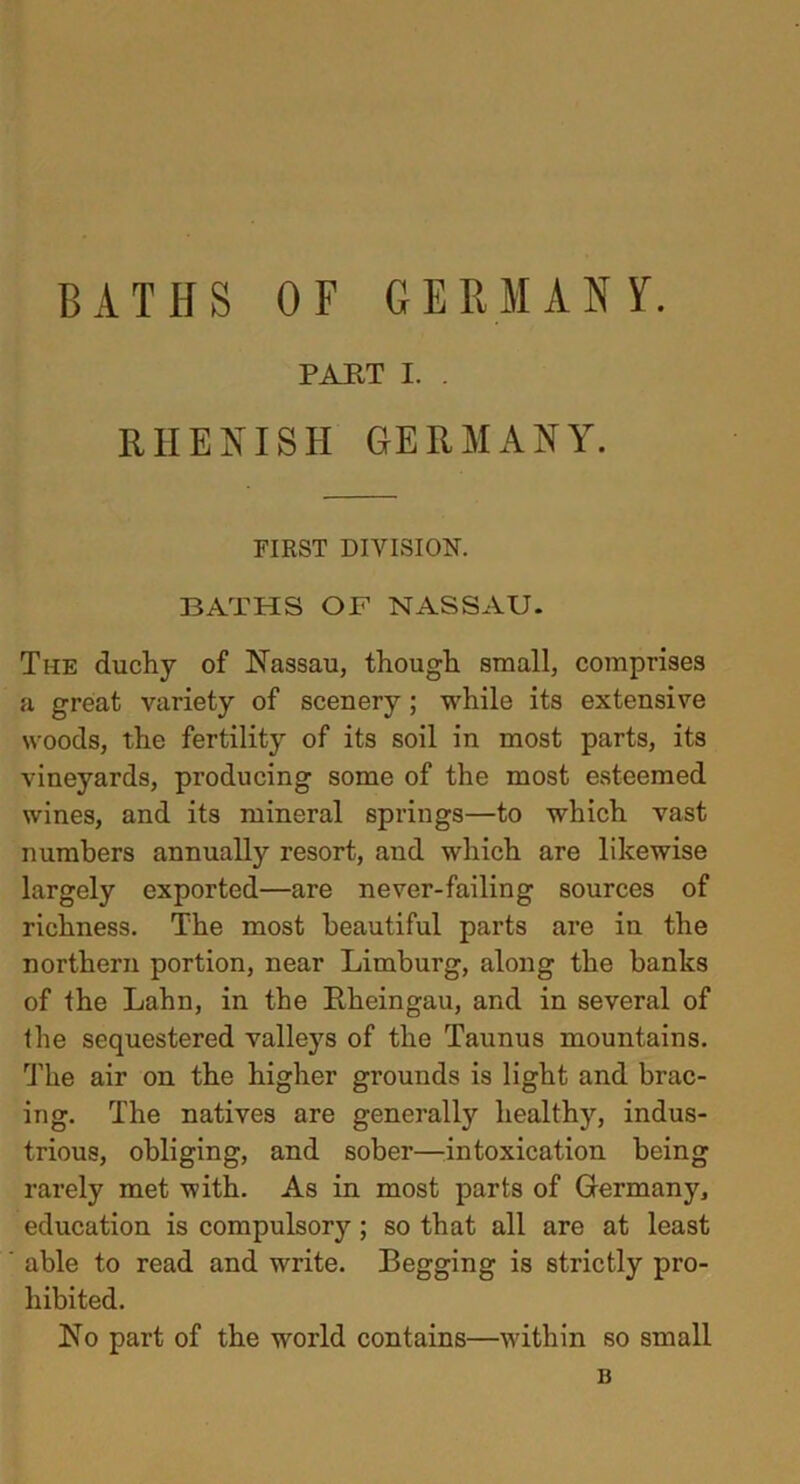 BATHS OF GERMANY. PART I. . RHENISH GERMANY. FIRST DIVISION. BATHS OF NASSAU. Ti-ie duchy of Nassau, though small, comprises a great variety of scenery ; while its extensive woods, the fertility of its soil in most parts, its vineyards, producing some of the most esteemed wines, and its mineral springs—to which vast numbers annually resort, and which are likewise largely exported—are never-failing sources of richness. The most beautiful parts are in the northern portion, near Limburg, along the banks of the Lahn, in the Rheingau, and in several of the sequestered valleys of the Taunus mountains. The air on the higher grounds is light and brac- ing. The natives are generally healthy, indus- trious, obliging, and sober—intoxication being rarely met with. As in most parts of Germany, education is compulsory; so that all are at least able to read and write. Begging is strictly pro- hibited. No part of the world contains—within so small B