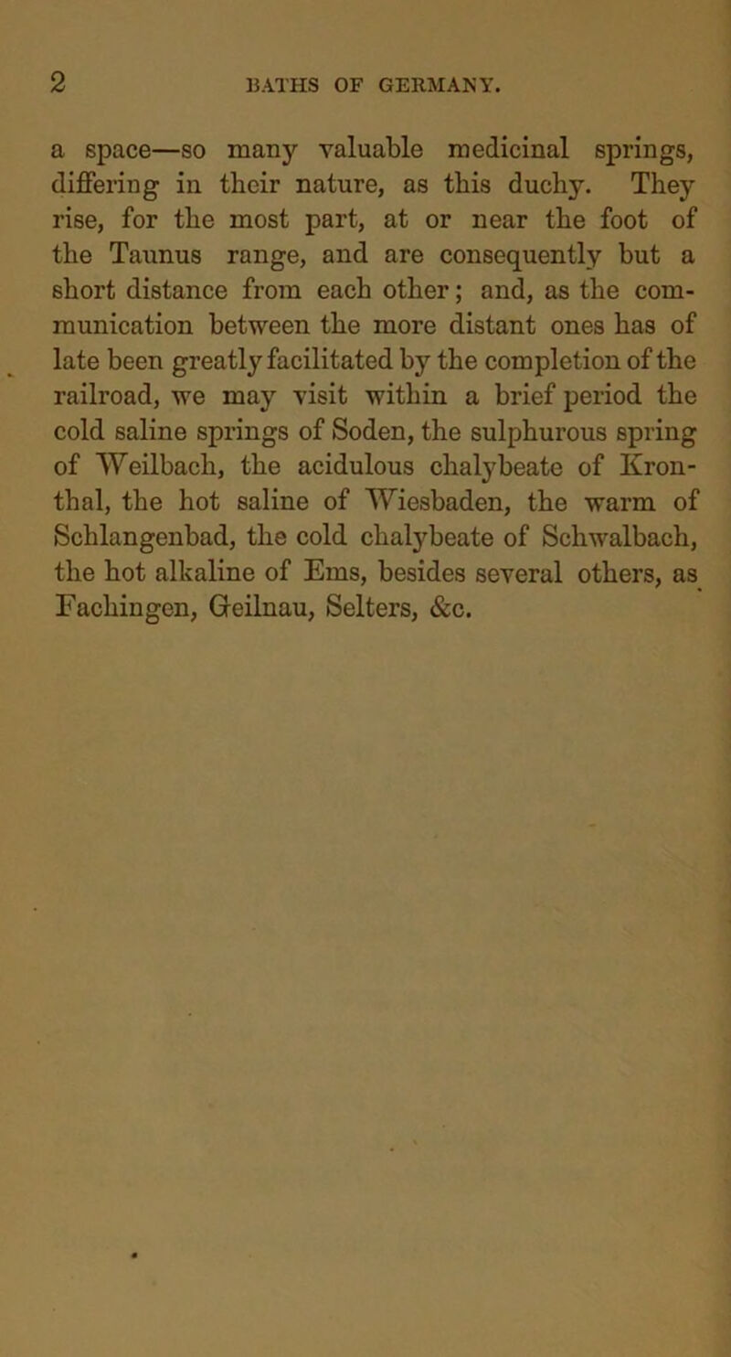 a space—so many valuable medicinal springs, differing in their nature, as this duchy. They rise, for the most part, at or near the foot of the Taunus range, and are consequently but a short distance from each other; and, as the com- munication between the more distant ones has of late been greatly facilitated by the completion of the railroad, we may visit within a brief period the cold saline springs of Soden, the sulphurous spring of Weilbach, the acidulous chalybeate of Kron- thal, the hot saline of 'Wiesbaden, the warm of Schlangenbad, the cold chalybeate of Schwalbach, the hot alkaline of Ems, besides several others, as Fachingen, Greilnau, Selters, &c.