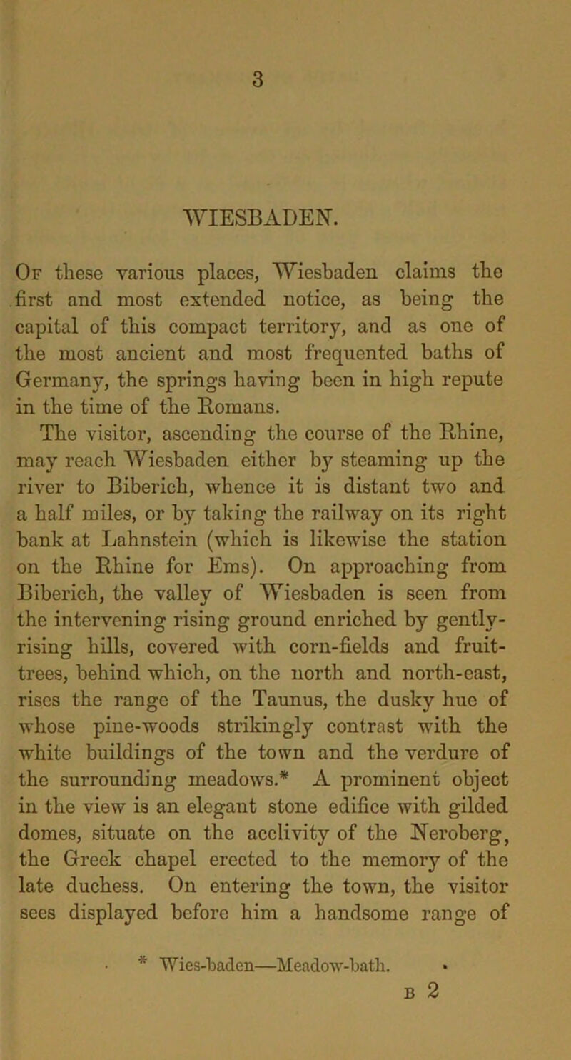 WIESBADEN. Of these various places, Wiesbaden claims the .first and most extended notice, as being the capital of this compact territory, and as one of the most ancient and most frequented baths of Germany, the springs having been in high repute in the time of the Homans. The visitor, ascending the course of the Rhine, may reach Wiesbaden either by steaming up the river to Biberich, whence it is distant two and a half miles, or by taking the railway on its right bank at Lahnstein (which is likewise the station on the Rhine for Eras). On approaching from Biberich, the valley of Wiesbaden is seen from the intervening rising ground enriched by gently- rising hills, covered with corn-fields and fruit- trees, behind which, on the north and north-east, rises the range of the Taunus, the dusky hue of whose pine-woods strikingly contrast with the white buildings of the town and the verdure of the surrounding meadows.* A prominent object in the view is an elegant stone edifice with gilded domes, situate on the acclivity of the Neroberg, the Greek chapel erected to the memory of the late duchess. On entering the town, the visitor sees displayed before him a handsome range of * Wies-baden—Meadow-batli.