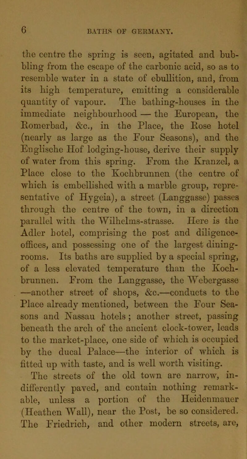 the centre the spring is seen, agitated and bub- bling from the escape of the carbonic acid, so as to resemble water in a state of ebullition, and, from its high temperature, emitting a considerable quantity of vapour. The bathing-houses in the immediate neighbourhood — the European, the Romerbad, &c., in the Place, the Rose hotel (nearly as large as the Four Seasons), and the Englische Hof lodging-house, derive their supply of water from this spring. From the Kranzel, a Place close to the Koclibrunnen (the centre of which is embellished with a marble group, repre- sentative of Hygeia), a street (Langgasse) passes through the centre of the town, in a direction parallel with the Wilhelms-strasse. Here is the Adler hotel, comprising the post and diligence- offices, and possessing one of the largest dining- rooms. Its baths are supplied by a special spring, of a less elevated temperature than the Koch- brunnen. From the Langgasse, the Webergasse —another street of shops, &c.—conducts to the Place already mentioned, between the Four Sea- sons and Nassau hotels ; another street, passing beneath the arch of the ancient clock-tower, leads to the market-place, one side of which is occupied by the ducal Palace—the interior of which is fitted up with taste, and is well worth visiting. The streets of the old town are narrow, in- differently paved, and contain nothing remark- able, unless a portion of the Heidenmauer (Heathen Wall), near the Post, be so considered. The Friedrich, and other modern streets, are,