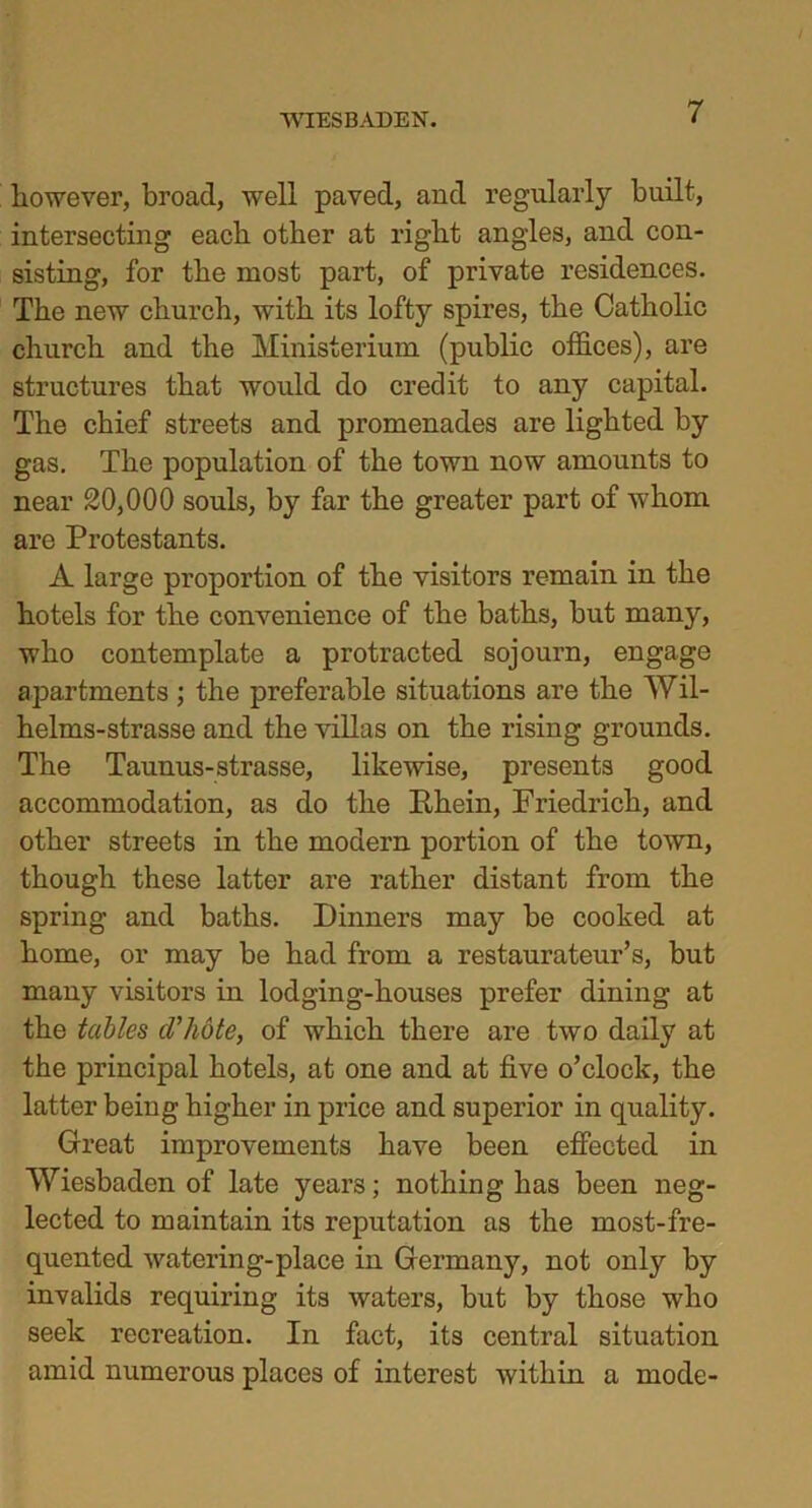 however, broad, well paved, and regularly built, intersecting each other at right angles, and con- sisting, for the most part, of private residences. The new church, with its lofty spires, the Catholic church and the Ministerium (public offices), are structures that would do credit to any capital. The chief streets and promenades are lighted by gas. The population of the town now amounts to near 20,000 souls, by far the greater part of whom are Protestants. A large proportion of the visitors remain in the hotels for the convenience of the baths, hut many, who contemplate a protracted sojourn, engage apartments ; the preferable situations are the Wil- helms-strasse and the villas on the rising grounds. The Taunus-strasse, likewise, presents good accommodation, as do the Rhein, Friedrich, and other streets in the modern portion of the town, though these latter are rather distant from the spring and baths. Dinners may be cooked at home, or may be had from a restaurateur’s, but many visitors in lodging-houses prefer dining at the tables, d'hote, of which there are two daily at the principal hotels, at one and at five o’clock, the latter being higher in price and superior in quality. Great improvements have been effected in Wiesbaden of late years; nothing has been neg- lected to maintain its reputation as the most-fre- quented watering-place in Germany, not only by invalids requiring its waters, but by those who seek recreation. In fact, its central situation amid numerous places of interest within a mode-