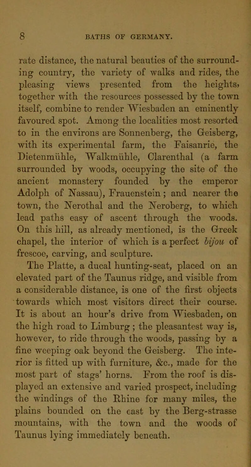 rate distance, the natural beauties of the surround- ing country, the variety of walks and rides, the pleasing views presented from the heights* together with the resources possessed by the town itself, combine to render Wiesbaden an eminently favoured spot. Among the localities most resorted to in the environs are Sonnenberg, the Geisberg, with its experimental farm, the Faisanrie, the Dietenmiihle, Walkmiihle, Clarenthal (a farm surrounded by woods, occupying the site of the ancient monastery founded by the emperor Adolph of Nassau), Frauenstein; and nearer the town, the Nerothal and the Neroberg, to which lead paths easy of ascent through the woods. On this hill, as already mentioned, is the Greek chapel, the interior of which is a perfect bijou of frescoe, carving, and sculpture. The Platte, a ducal hunting-seat, placed on an elevated part of the Taunus ridge, and visible from a considerable distance, is one of the first objects towards which most visitors direct their course. It is about an hour’s drive from Wiesbaden, on the high road to Limburg ; the pleasantest way is, however, to ride through the woods, passing by a fine weeping oak beyond the Geisberg. The inte- rior is fitted up with furniture, &c., made for the most part of stags’ horns. From the roof is dis- played an extensive and varied prospect, including the windings of the Rhine for many miles, the plains bounded on the east b}r the Berg-strasse mountains, with the town and the woods of Taunus lying immediately beneath.