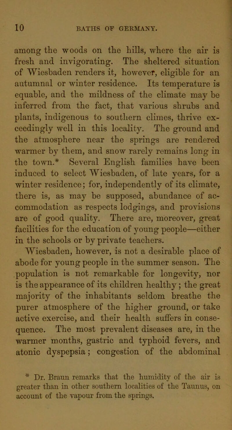 among the woods on the hills, where the air is fresh and invigorating. The sheltered situation of Wiesbaden renders it, however, eligible for an autumnal or winter residence. Its temperature is equable, and the mildness of the climate may be inferred from the fact, that various shrubs and plants, indigenous to southern climes, thrive ex- ceedingly well in this locality. The ground and the atmosphere near the springs are rendered warmer by them, and snow rarely remains long in the town.* Several English families have been induced to select Wiesbaden, of late years, for a winter residence; for, independently of its climate, there is, as may be supposed, abundance of ac- commodation as respects lodgings, and provisions are of good quality. There are, moreover, great facilities for the education of young people—either in the schools or by private teachers. Wiesbaden, however, is not a desirable place of abode for young people in the summer season. The population is not remarkable for longevity, nor is the appearance of its children healthy ; the great majority of the inhabitants seldom breathe the purer atmosphere of the higher ground, or take active exercise, and their health suffers in conse- quence. The most prevalent diseases are, in the warmer months, gastric and typhoid fevers, and atonic dyspepsia; congestion of the abdominal * Dr. Braun remarks that the humidity of the air is greater than in other southern localities of the Tatums, on account of the vapour from the springs.