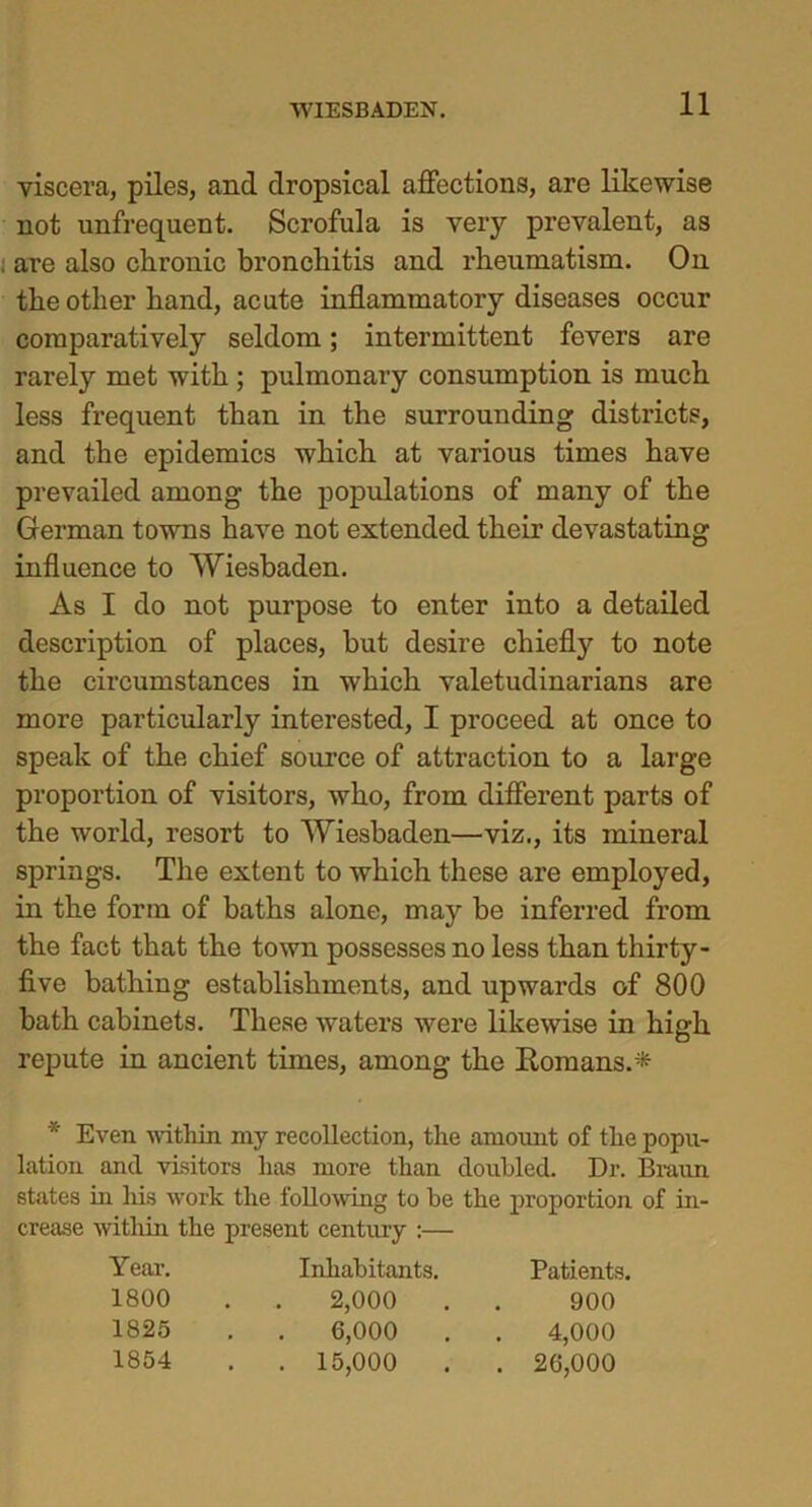 viscera, piles, and dropsical affections, are likewise not unfrequent. Scrofula is very prevalent, as . are also chronic bronchitis and rheumatism. On the other hand, acute inflammatory diseases occur comparatively seldom; intermittent fevers are rarely met with ; pulmonary consumption is much less frequent than in the surrounding districts, and the epidemics Avhich at various times have prevailed among the populations of many of the German towns have not extended their devastating influence to Wiesbaden. As I do not purpose to enter into a detailed description of places, but desire chiefly to note the circumstances in which valetudinarians are more particularly interested, I proceed at once to speak of the chief source of attraction to a large proportion of visitors, who, from different parts of the world, resort to Wiesbaden—viz., its mineral springs. The extent to which these are employed, in the form of baths alone, may be inferred from the fact that the town possesses no less than thirty- five bathing establishments, and upwards of 800 bath cabinets. These waters were likewise in high repute in ancient times, among the Romans.* * Even within my recoflection, the amount of the popu- lation and visitors has more than doubled. Dr. Braun states in his work the following to be the proportion of in- crease within the present century :— Year. Inhabitants. Patients. 1800 2,000 900 1825 . . 6,000 4,000 1854 . . 15,000 . 26,000