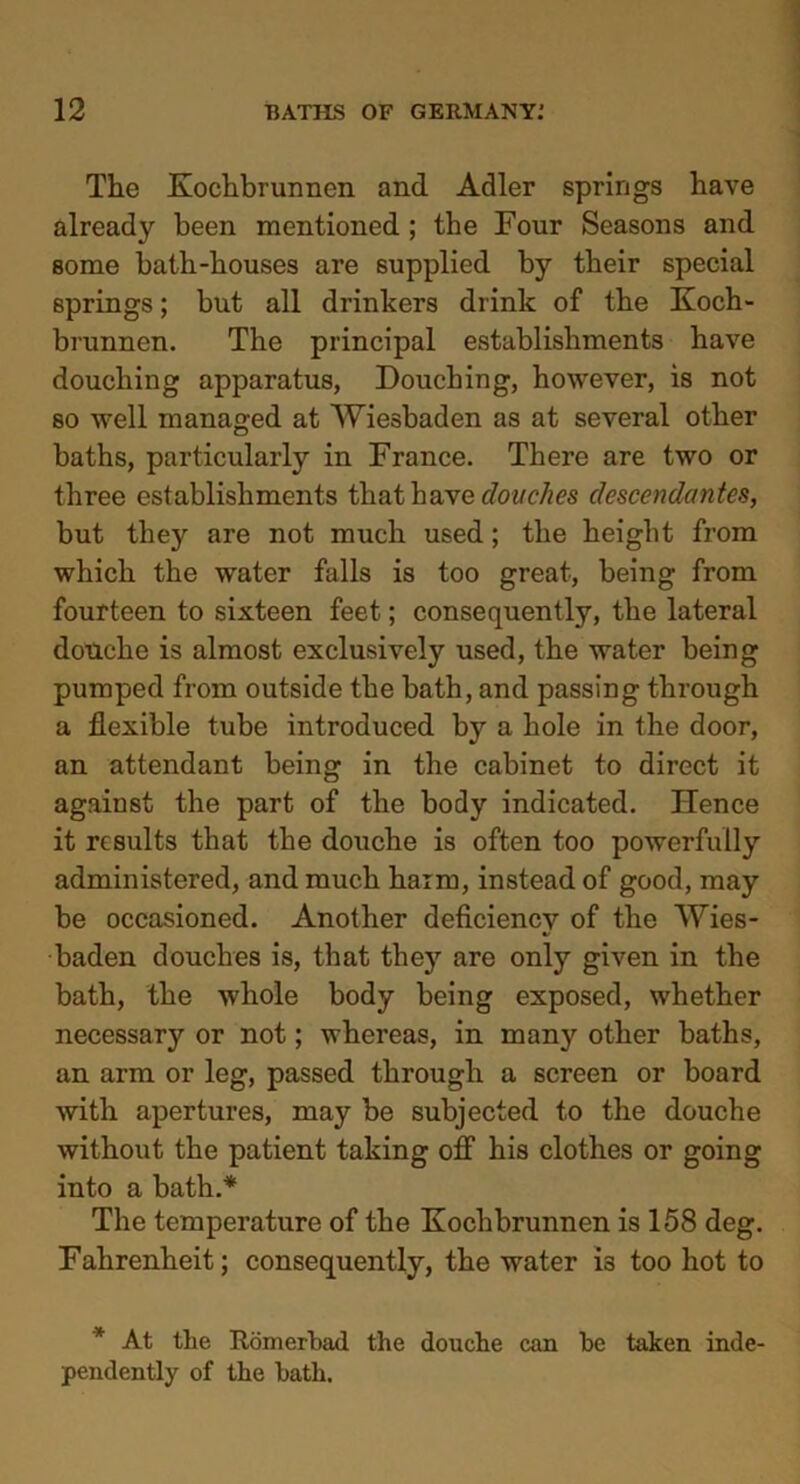 The Kochbrunnen and Adler springs have already been mentioned ; the Four Seasons and some bath-houses are supplied by their special springs; but all drinkers drink of the Koch- brunnen. The principal establishments have douching apparatus, Douching, however, is not so well managed at Wiesbaden as at several other baths, particularly in France. There are two or three establishments that have douches descendantes, but they are not much used; the height from which the water falls is too great, being from fourteen to sixteen feet; consequently, the lateral douche is almost exclusively used, the water being pumped from outside the bath, and passing through a flexible tube introduced by a hole in the door, an attendant being in the cabinet to direct it against the part of the body indicated. ITence it results that the douche is often too powerfully administered, and much harm, instead of good, may be occasioned. Another deficiency of the Wies- baden douches is, that they are only given in the bath, the whole body being exposed, whether necessary or not; whereas, in many other baths, an arm or leg, passed through a screen or board with apertures, may be subjected to the douche without the patient taking off his clothes or going into a bath.* The temperature of the Kochbrunnen is 158 deg. Fahrenheit; consequently, the water i3 too hot to * At the Romerbad the douche can be taken inde- pendently of the bath.