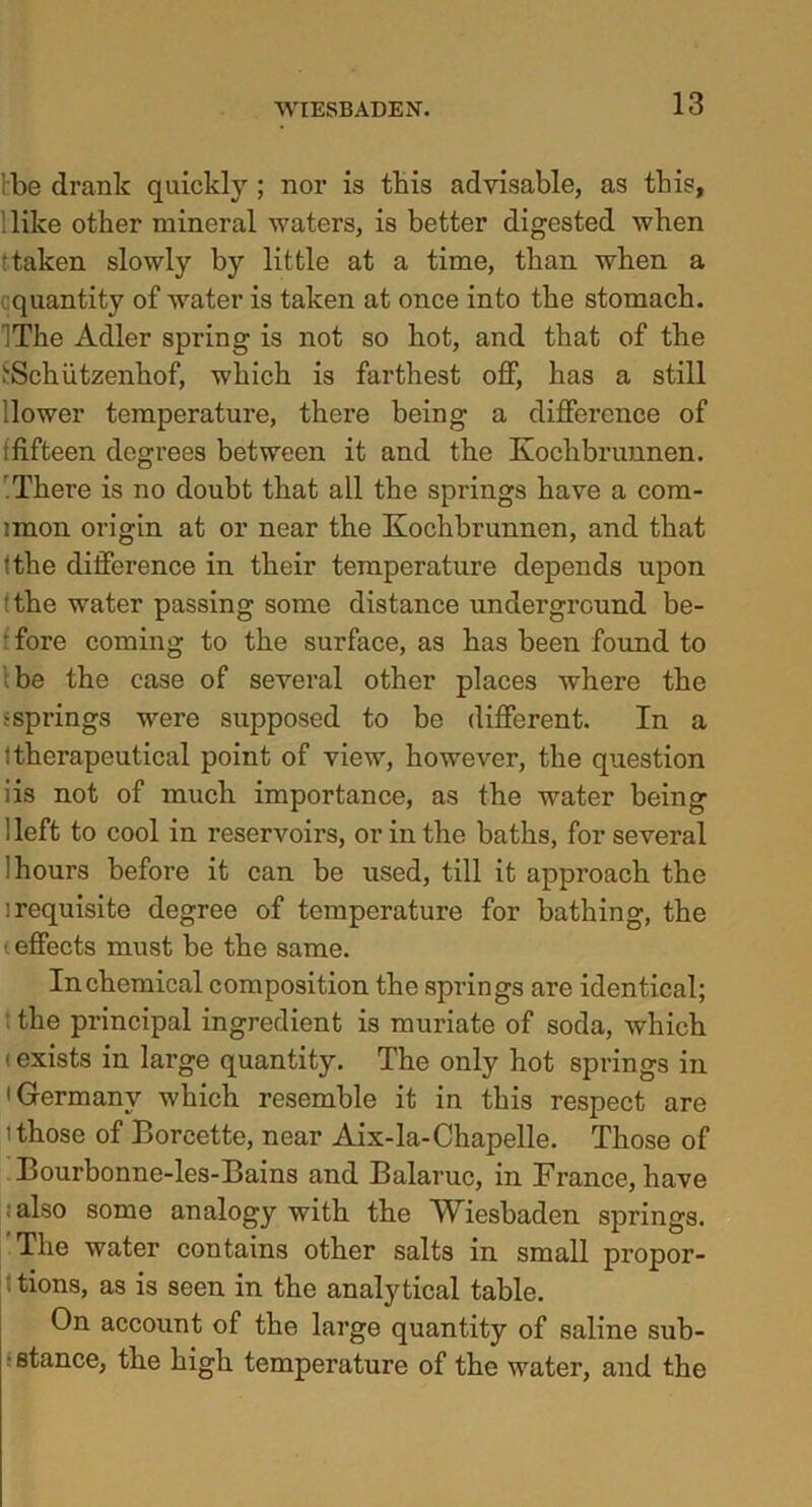 be drank quickly ; nor is this advisable, as this. Hike other mineral waters, is better digested when •taken slowly by little at a time, than when a quantity of water is taken at once into the stomach. !The Adler spring is not so hot, and that of the (■Schiitzenhof, which is farthest off, has a still llower temperature, there being a difference of (fifteen degrees between it and the Koclibrunnen. There is no doubt that all the springs have a com- imon origin at or near the Kochbrunnen, and that tthe difference in their temperature depends upon !the water passing some distance underground be- • fore coming to the surface, as has been found to be the case of several other places where the ^springs were supposed to be different. In a (therapeutical point of view, however, the question iis not of much importance, as the water being i left to cool in reservoirs, or in the baths, for several (hours before it can be used, till it approach the ] requisite degree of temperature for bathing, the (effects must be the same. In chemical composition the springs are identical; the principal ingredient is muriate of soda, which ■exists in large quantity. The only hot springs in 'Germany which resemble it in this respect are i those of Borcette, near Aix-la-Chapelle. Those of Bourbonne-les-Bains and Balaruc, in France, have also some analogy with the Wiesbaden springs. The water contains other salts in small propor- tions, as is seen in the analytical table. On account of the large quantity of saline sub- stance, the high temperature of the water, and the