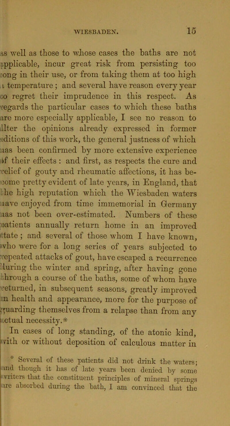 ss well as those to whose cases the baths are not applicable, incur great risk from persisting too oong in their use, or from taking them at too high . i temperature ; and several have reason every year co regret their imprudence in this respect. As regards the particular cases to which these baths are more especially applicable, I see no reason to .'.Iter the opinions already expressed in former editions of this work, the general j ustness of which las been confirmed by more extensive experience )kf their effects : and first, as respects the cure and relief of gouty and rheumatic affections, it has be- come pretty evident of late years, in England, that he high reputation which the Wiesbaden waters :iave enjoyed from time immemorial in Germany iias not been over-estimated. Numbers of these oatients annually return home in an improved >ttate ; and several of those whom I have known, who were for a long series of years subjected to repeated attacks of gout, have escaped a recurrence Muring the winter and spring, after having gone hrough a course of the baths, some of whom have returned, in subsequent seasons, greatly improved ini health and appearance, more for the purpose of guarding themselves from a relapse than from any ictual necessity.* In cases of long standing, of the atonic kind, with or without deposition of calculous matter in Several of these patients did not drink the waters; md though it has of late years been denied by some •vriteTs that the constituent principles of mineral springs :tre absorbed during the bath, I am convinced that the