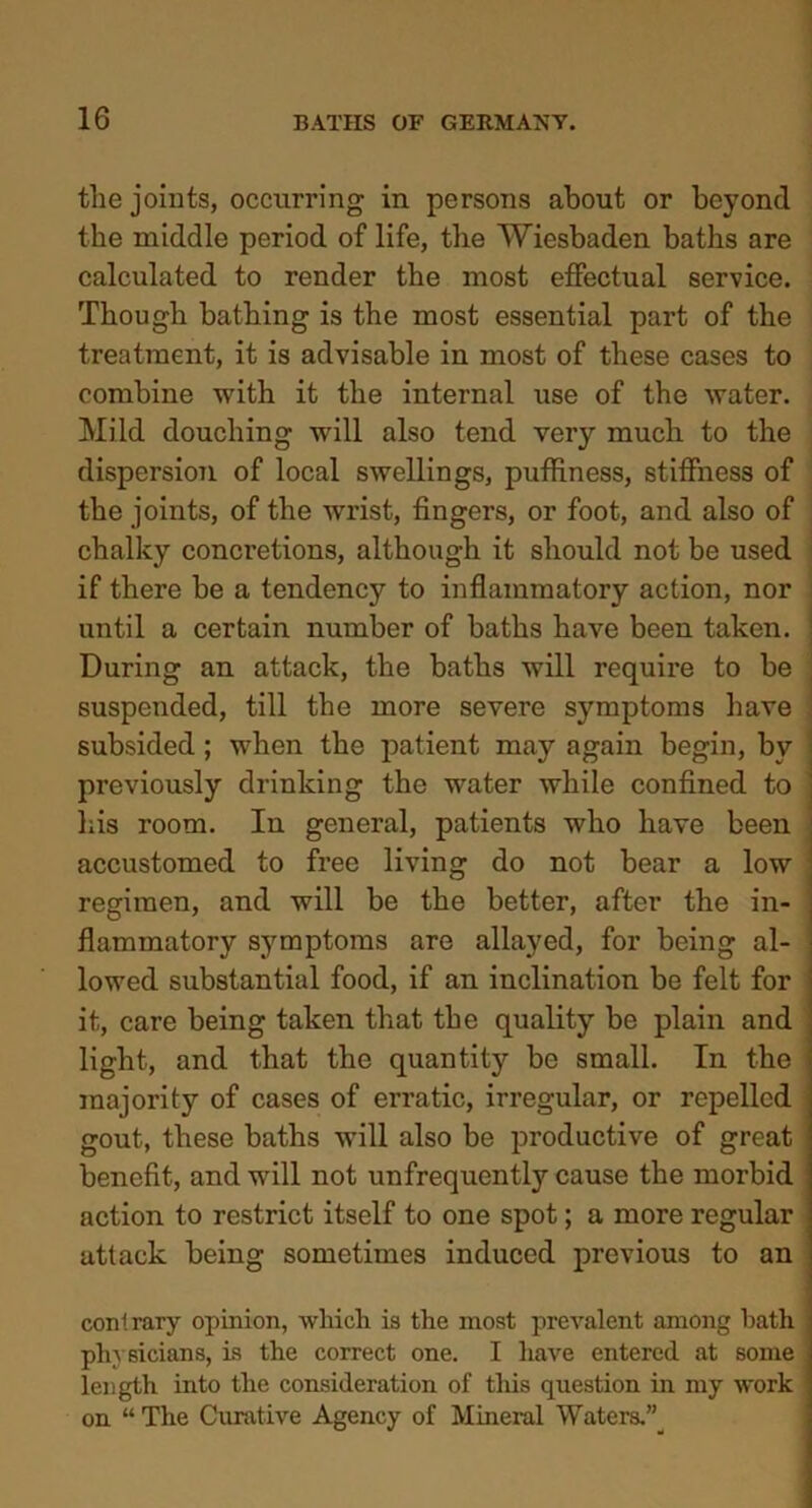 the joints, occurring in persons about or beyond the middle period of life, the Wiesbaden baths are calculated to render the most effectual service. Though bathing is the most essential part of the treatment, it is advisable in most of these cases to combine with it the internal use of the water. Mild douching will also tend very much to the dispersion of local swellings, puffiness, stiffness of the joints, of the wrist, fingers, or foot, and also of chalky concretions, although it should not be used if there be a tendency to inflammatory action, nor until a certain number of baths have been taken. ] During an attack, the baths will require to be suspended, till the more severe symptoms have subsided ; when the patient may again begin, by ! previously drinking the water while confined to j his room. In general, patients who have been accustomed to free living do not bear a low ! regimen, and will be the better, after the in- flammatory symptoms are allayed, for being al- lowed substantial food, if an inclination be felt for it, care being taken that the quality be plain and light, and that the quantity be small. In the majority of cases of erratic, irregular, or repelled gout, these baths will also be productive of great benefit, and will not unfrequently cause the morbid action to restrict itself to one spot; a more regular attack being sometimes induced previous to an contrary opinion, which is the most prevalent among hath physicians, is the correct one. I have entered at some length into the consideration of this question in my work on “ The Curative Agency of Mineral Waters.”