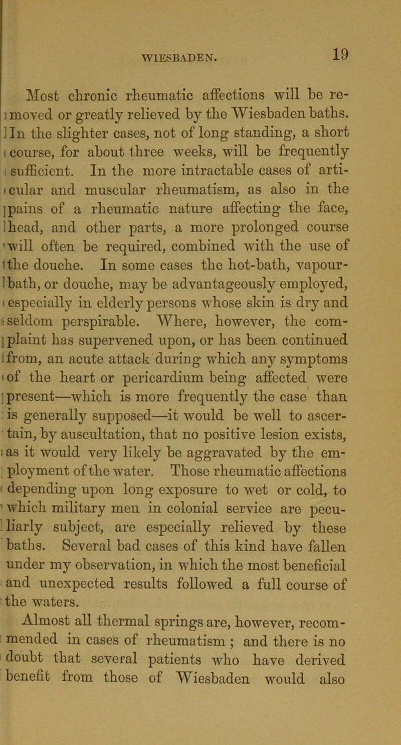 Most chronic rheumatic affections will he re- ] moved or greatly relieved by the Wiesbaden baths. Jin the slighter cases, not of long standing, a short i course, for about three weeks, will be frequently sufficient. In the more intractable cases of arti- icular and muscular rheumatism, as also in the ] pains of a rheumatic nature affecting the face, !head, and other parts, a more prolonged course ’will often be required, combined with the use of tthe douche. In some cases the liot-bath, vapour- Ibath, or douche, may be advantageously employed, i especially in elderly persons whose skin is dry and .-seldom perspirable. Where, however, the com- ; plaint has supervened upon, or has been continued Ifrom, an acute attack during which any symptoms i of the heart or pericardium being affected were [present—which is more frequently the case than is generally supposed—it would be well to ascer- tain, by auscultation, that no positive lesion exists, ; as it would very likely be aggravated by the em- ployment of the water. Those rheumatic affections depending upon long exposure to wet or cold, to ’ which military men in colonial service are pecu- liarly subject, are especially relieved by these baths. Several bad cases of this kind have fallen under my observation, in which the most beneficial and unexpected results followed a full course of the waters. Almost all thermal springs are, however, recom- mended in cases of rheumatism ; and there is no doubt that several patients who have derived benefit from those of Wiesbaden would also