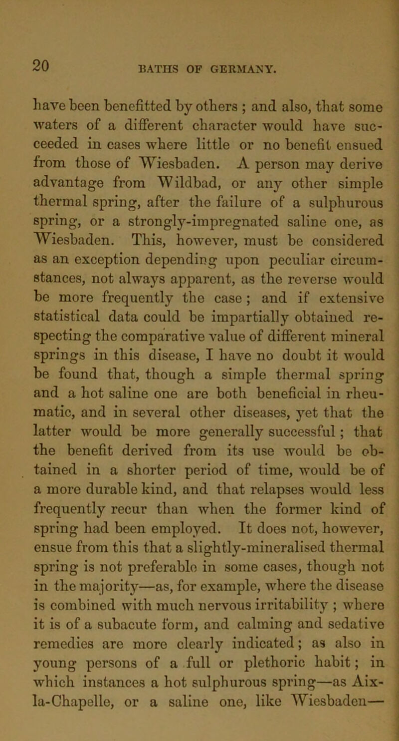 have been benefited by others ; and also, that some waters of a different character would have suc- ceeded in cases where little or no benefit ensued from those of Wiesbaden. A person may derive advantage from Wildbad, or any other simple thermal spring, after the failure of a sulphurous spring, or a strongly-impregnated saline one, as Wiesbaden. This, however, must be considered as an exception depending upon peculiar circum- stances, not always apparent, as the reverse would be more frequently the case ; and if extensive statistical data could be impartially obtained re- specting the comparative value of different mineral springs in this disease, I have no doubt it would be found that, though a simple thermal spring and a hot saline one are both beneficial in rheu- matic, and in several other diseases, yet that the latter would be more generally successful; that the benefit derived from its use would be ob- tained in a shorter period of time, would be of a more durable kind, and that relapses would less frequently recur than when the former kind of spring had been employed. It does not, however, ensue from this that a slightly-mineralised thermal spring is not preferable in some cases, though not in the majority—as, for example, where the disease is combined with much nervous irritability ; where it is of a subacute form, and calming and sedative remedies are more clearly indicated; as also in young persons of a full or plethoric habit; in which instances a hot sulphurous spring—as Aix- la-Chapelle, or a saline one, like Wiesbaden—