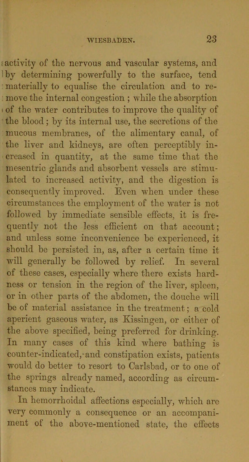 iactivity of the nervous and vascular systems, and by determining powerfully to the surface, tend materially to equalise the circulation and to re- move the internal congestion ; while the absorption i of the water contributes to improve the quality of the blood; its internal use, the secretions of the mucous membranes, of the alimentary canal, of the liver and kidneys, are often perceptibly in- creased in quantity, at the same time that the mesentric glands and absorbent vessels are stimu- lated to increased activity, and the digestion is consequently improved. Even when under these circumstances the employment of the water is not followed by immediate sensible effects, it is fre- quently not the less efficient on that account; and unless some inconvenience be experienced, it should be persisted in, as, after a certain time it will generally be followed by relief. In several of these cases, especially where there exists hard- ness or tension in the region of the liver, spleen, or in other parts of the abdomen, the douche will be of material assistance in the treatment; a cold aperient gaseous water, as Kissingen, or either of the above specified, being preferred for drinking. In many cases of this kind where bathing is counter-indicated,-and constipation exists, patients would do better to resort to Carlsbad, or to one of the springs already named, according as circum- stances may indicate. In hemorrhoidal affections especially, which are very commonly a consequence or an accompani- ment of the above-mentioned state, the effects