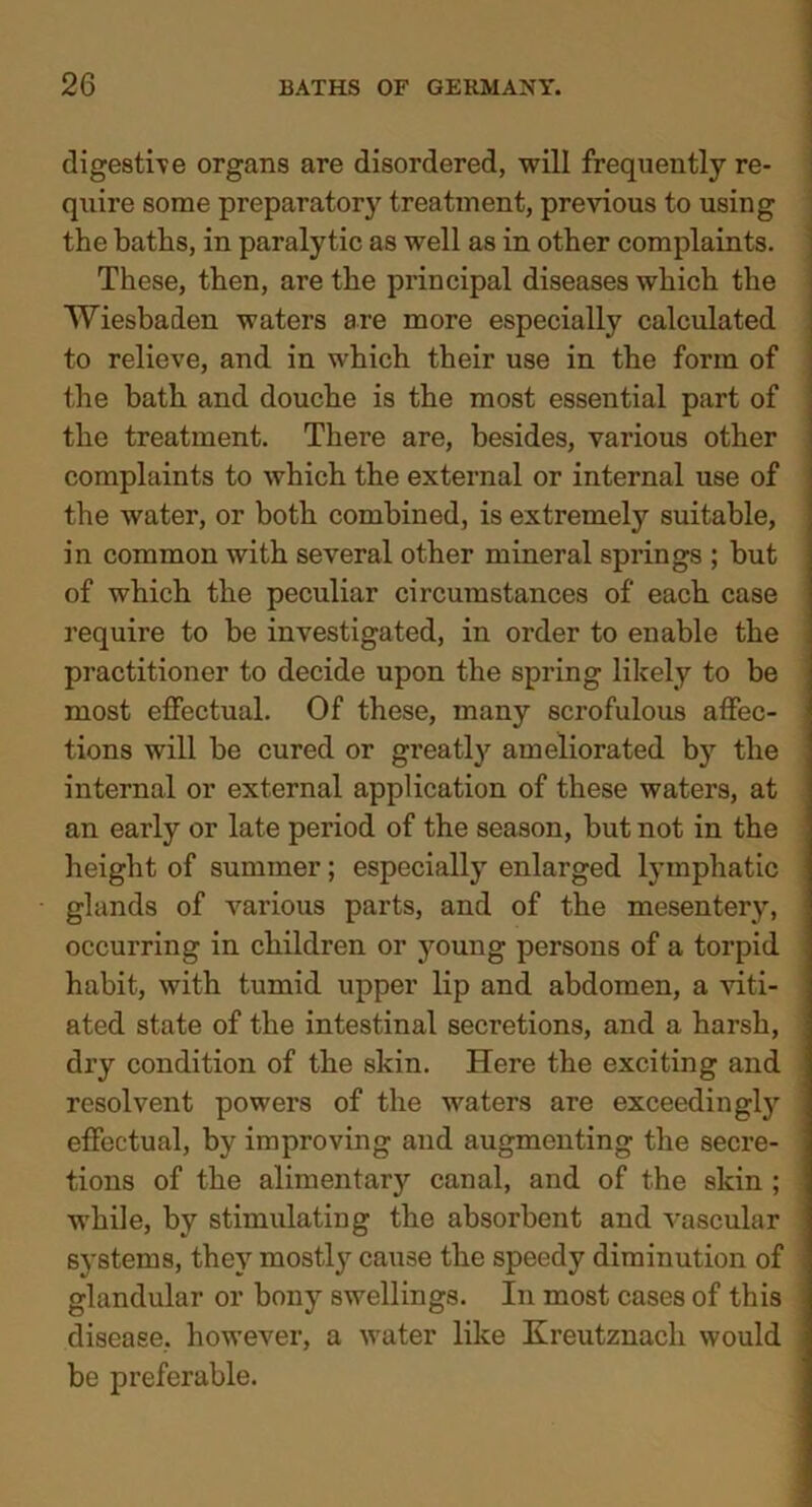 digestive organs are disordered, will frequently re- quire some preparatory treatment, previous to using the baths, in paralytic as well as in other complaints. These, then, are the principal diseases which the Wiesbaden waters are more especially calculated to relieve, and in which their use in the form of the bath and douche is the most essential part of the treatment. There are, besides, various other complaints to which the external or internal use of the water, or both combined, is extremely suitable, in common with several other mineral springs ; but of which the peculiar circumstances of each case require to be investigated, in order to enable the practitioner to decide upon the spring likely to be most effectual. Of these, many scrofulous affec- tions will be cured or greatly ameliorated by the internal or external application of these waters, at an early or late period of the season, but not in the height of summer; especially enlarged lymphatic glands of various parts, and of the mesentery, occurring in children or young persons of a torpid habit, with tumid upper lip and abdomen, a viti- ated state of the intestinal secretions, and a harsh, dry condition of the skin. Here the exciting and resolvent powers of the waters are exceedingly effectual, by improving and augmenting the secre- tions of the alimentary canal, and of the skin ; while, by stimulating the absorbent and vascular systems, they mostly cause the speedy diminution of glandular or bony swellings. In most cases of this disease, however, a water like Kreutznach would be preferable.