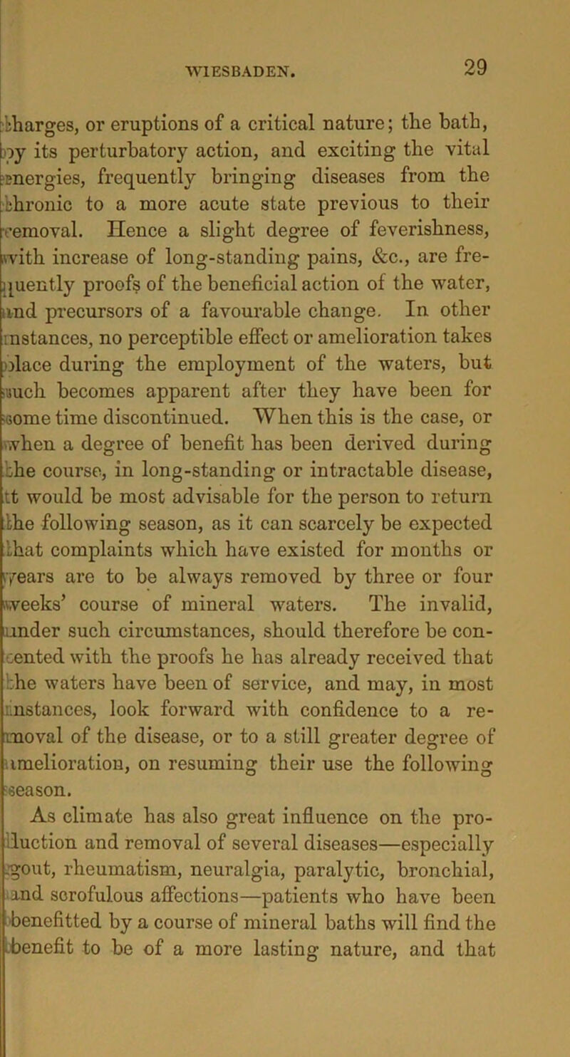 Charges, or eruptions of a critical nature; the bath, ny its perturbatory action, and exciting the vital 'energies, frequently bringing diseases from the bhronic to a more acute state previous to their •emoval. Hence a slight degree of feverishness, with increase of long-standing pains, &c., are fre- quently proofs of the beneficial action of the water, and precursors of a favourable change. In other mstances, no perceptible effect or amelioration takes Diace during the employment of the waters, but •uuch becomes apparent after they have been for some time discontinued. When this is the case, or when a degree of benefit has been derived during :he course, in long-standing or intractable disease, tt would be most advisable for the person to return the following season, as it can scarcely be expected that complaints which have existed for months or years are to be always removed by three or four weeks’ course of mineral waters. The invalid, under such circumstances, should therefore be con- sented with the proofs he has already received that he waters have been of service, and may, in most instances, look forward with confidence to a re- moval of the disease, or to a still greater degree of amelioration, on resuming their use the following reason. As climate has also great influence on the pro- luction and removal of several diseases—especially gout, rheumatism, neuralgia, paralytic, bronchial, and scrofulous affections—patients who have been benefitted by a course of mineral baths will find the .benefit to be of a more lasting nature, and that