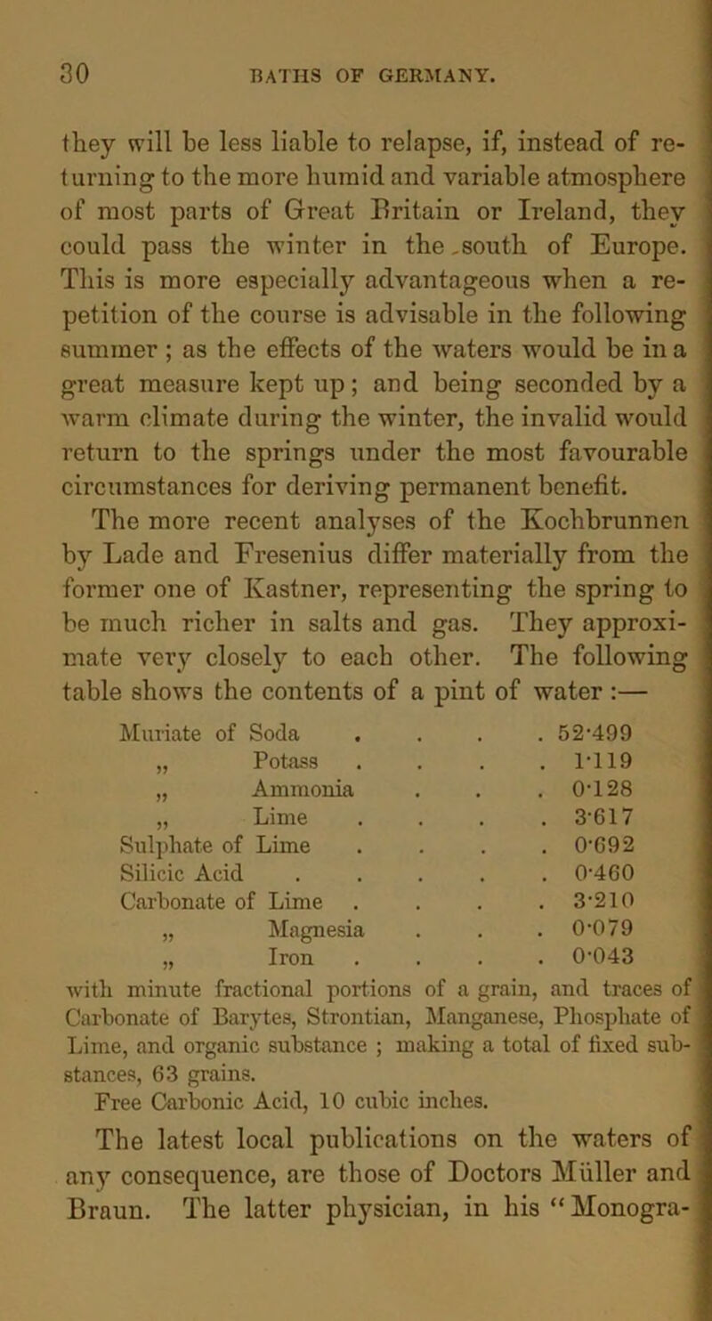 they will be less liable to relapse, if, instead of re- turning to the more humid and variable atmosphere of most parts of Great Britain or Ireland, they could pass the winter in the,south of Europe. This is more especially advantageous when a re- petition of the course is advisable in the following summer ; as the effects of the waters would be in a great measure kept up; and being seconded by a warm climate during the winter, the invalid would return to the springs under the most favourable circumstances for deriving permanent benefit. The more recent analyses of the Kochbrunnen by Lade and Fresenius differ materially from the former one of Ivastner, representing the spring to be much richer in salts and gas. They approxi- mate very closely to each other. The following table shows the contents of a pint of water :— Muriate of Soda Potass Ammonia Lime Sulphate of Lime Silicic Acid Carbonate of Lime „ Magnesia ,, Iron . 52-499 . 1-119 . 0-128 . 3-617 . 0-692 . 0-460 . 3-210 . 0-079 . 0-043 with minute fractional portions of a grain, and traces of Carbonate of Barytes, Strontian, Manganese, Phosphate of Lime, and organic substance ; making a total of fixed sub- stances, 63 grains. Free Carbonic Acid, 10 cubic inches. The latest local publications on the waters of any consequence, are those of Doctors Muller and Braun. The latter physician, in his “ Monogra-