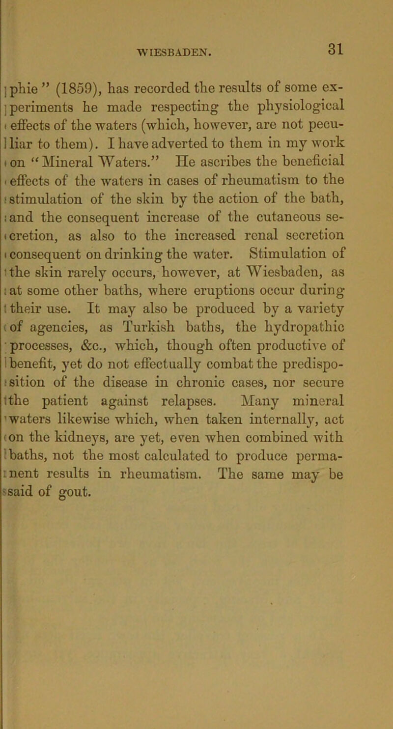 :phie ” (1859), has recorded the results of some ex- periments he made respecting the physiological • effects of the waters (which, however, are not pecu- 1 liar to them). I have adverted to them in my work ion “Mineral 'Waters.” He ascribes the beneficial ■ effects of the waters in cases of rheumatism to the : stimulation of the skin by the action of the bath, land the consequent increase of the cutaneous se- icretion, as also to the increased renal secretion ■ consequent on drinking the water. Stimulation of ithe shin rarely occurs, however, at Wiesbaden, as ; at some other baths, where eruptions occur during : their use. It may also be produced by a variety (of agencies, as Turkish baths, the hydropathic ' processes, &c., which, though often productive of benefit, yet do not effectually combat the predispo- sition of the disease in chronic cases, nor secure ithe patient against relapses. Many mineral ’waters likewise which, when taken internally, act ton the kidneys, are yet, even when combined with baths, not the most calculated to produce perma- inent results in rheumatism. The same may be •said of gout.