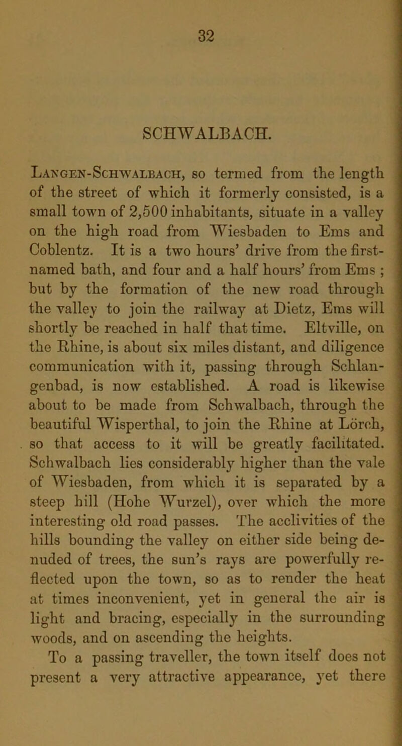 SCHWALBACH. Langen-Schwalbach, so termed from the length of the street of which it formerly consisted, is a small town of 2,500 inhabitants, situate in a valley on the high road from Wiesbaden to Ems and Coblentz. It is a two hours’ drive from the first- named bath, and four and a half hours’ from Ems ; but by the formation of the new road through the valley to join the railway at Dietz, Ems will shortly be reached in half that time. Eltville, on the Rhine, is about six miles distant, and diligence communication with it, passing through Schlan- genbad, is now established. A road is likewise about to be made from Schwalbach, through the beautiful Wisperthal, to join the Rhine at Ldrch, so that access to it will be greatly facilitated. Schwalbach lies considerably higher than the vale of Wiesbaden, from which it is separated by a steep hill (Hohe Wurzel), over which the more interesting old road passes. The acclivities of the hills bounding the valley on either side being de- nuded of trees, the sun’s rays are powerfully re- flected upon the town, so as to render the heat at times inconvenient, yet in general the air is light and bracing, especially in the surrounding woods, and on ascending the heights. To a passing traveller, the town itself does not present a very attractive appearance, yet there
