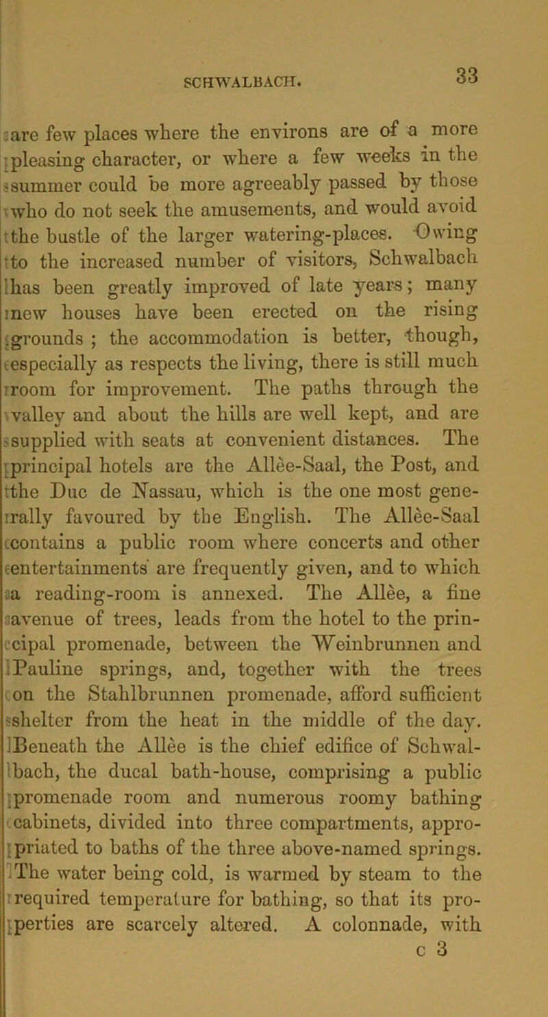 :are few places where the environs are of a more pleasing charactei’, or where a few weeks in the •summer could be more agreeably passed by those who do not seek the amusements, and would avoid rthe bustle of the larger watering-places. Owing tto the increased number of visitors, Schwalbach lhas been greatly improved of late years; many mew houses have been erected on the rising • grounds ; the accommodation is better, though, •especially as respects the living, there is still much iroom for improvement. The paths through the valley and about the hills are well kept, and are •supplied with seats at convenient distances. The principal hotels are the Allee-Saal, the Post, and tthe Due de Nassau, which is the one most gene- rrally favoured by the English. The Allee-Saal ccontains a public room where concerts and other {entertainments' are frequently given, and to which aa reading-room is annexed. The Allee, a fine aavenue of trees, leads from the hotel to the prin- cipal promenade, between the Weinbrunnen and : Pauline springs, and, together with the trees on the Stahlbrunnen promenade, afford sufficient ^shelter from the heat in the middle of the day. IBeueath the Allee is the chief edifice of Schwal- bach, the ducal bath-house, comprising a public promenade room and numerous roomy bathing cabinets, divided into three compartments, appro- priated to baths of the three above-named springs. IThe water being cold, is warmed by steam to the required temperature for bathing, so that its pro- perties are scarcely altered. A colonnade, with