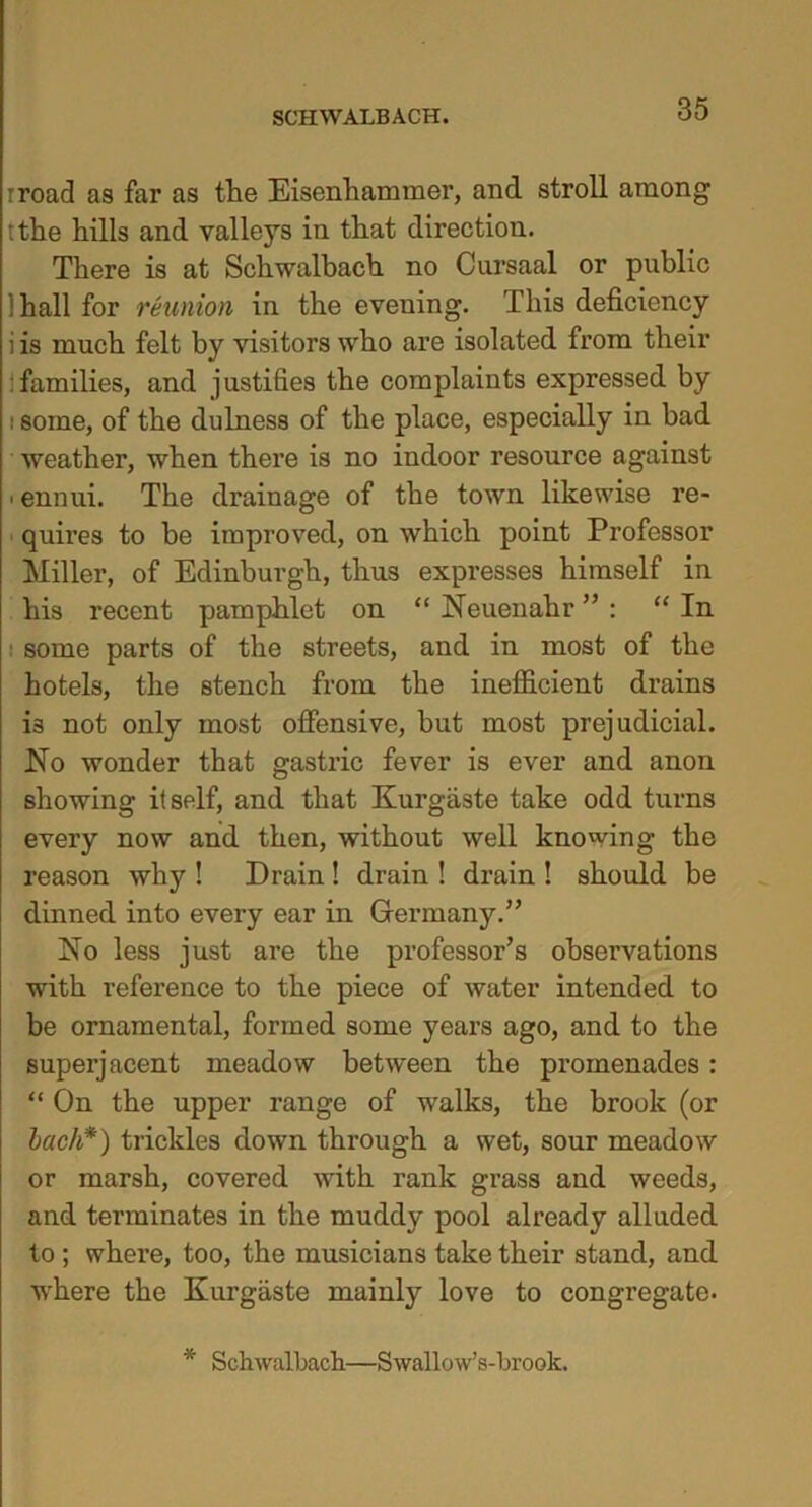 rroad as far as the Eisenhammer, and stroll among tthe hills and valleys in that direction. There is at Schwalbach. no Cursaal or public 1 hall for reunion in the evening. This deficiency i is much felt by visitors who are isolated from their families, and justifies the complaints expressed by i some, of the dulness of the place, especially in bad weather, when there is no indoor resource against ■ ennui. The drainage of the town likewise re- quires to he improved, on which point Professor Miller, of Edinburgh, thus expresses himself in his recent pamphlet on “ Neuenahr ” : “ In some parts of the streets, and in most of the hotels, the stench from the inefficient drains i3 not only most offensive, but most prejudicial. No wonder that gastric fever is ever and anon showing itself, and that Kurgiiste take odd turns every now and then, without well knowing the reason why ! Drain! drain ! drain ! should be dinned into every ear in Germany.” No less just are the professor’s observations with reference to the piece of water intended to be ornamental, formed some years ago, and to the superjacent meadow between the promenades: “ On the upper range of walks, the brook (or bach*) trickles down through a wet, sour meadow or marsh, covered with rank grass and weeds, and terminates in the muddy pool already alluded to ; where, too, the musicians take their stand, and where the Kurgaste mainly love to congregate. * Schwalbach—Swallow’s-brook.