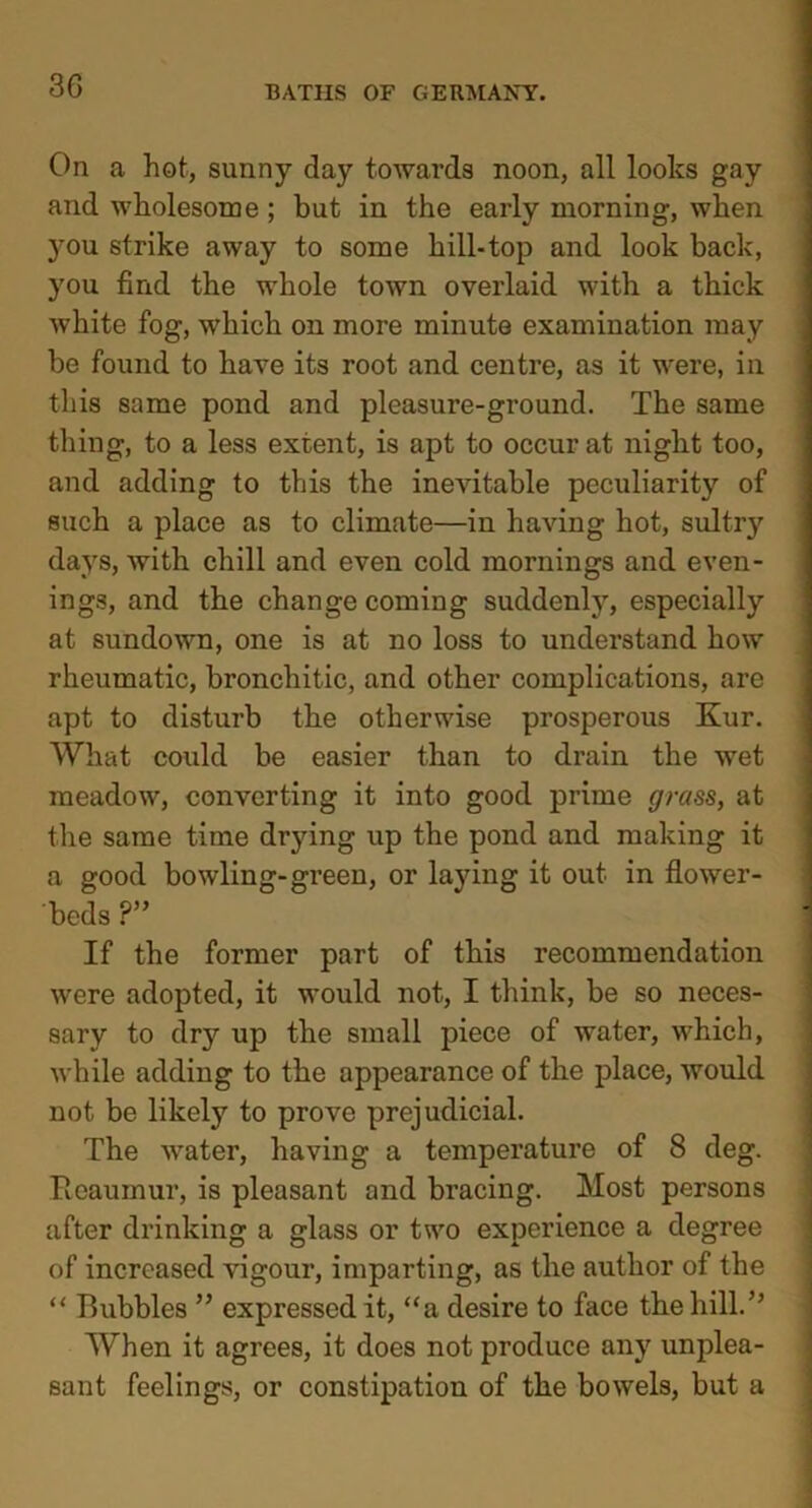 On a hot, sunny day towards noon, all looks gay and wholesome ; but in the early morning, when }rou strike away to some hill-top and look back, you find the whole town overlaid with a thick white fog, which on more minute examination may be found to have its root and centre, as it were, in this same pond and pleasure-ground. The same thing, to a less extent, is apt to occur at night too, and adding to this the inevitable peculiarity of such a place as to climate—in having hot, sultry days, with chill and even cold mornings and even- ings, and the change coming suddenly, especially at sundown, one is at no loss to understand how rheumatic, bronchitic, and other complications, are apt to disturb the otherwise prosperous Kur. What could be easier than to drain the wet meadow, converting it into good prime grass, at the same time drying up the pond and making it a good bowling-green, or laying it out in flower- beds ?” If the former part of this recommendation were adopted, it would not, I think, be so neces- sary to dry up the small piece of water, which, while adding to the appearance of the place, would not be likely to prove prejudicial. The water, having a temperature of 8 deg. Reaumur, is pleasant and bracing. Most persons after drinking a glass or two experience a degree of increased vigour, imparting, as the author of the “ Bubbles ” expressed it, “a desire to face the hill.” When it agrees, it does not produce an3r unplea- sant feelings, or constipation of the bowels, but a