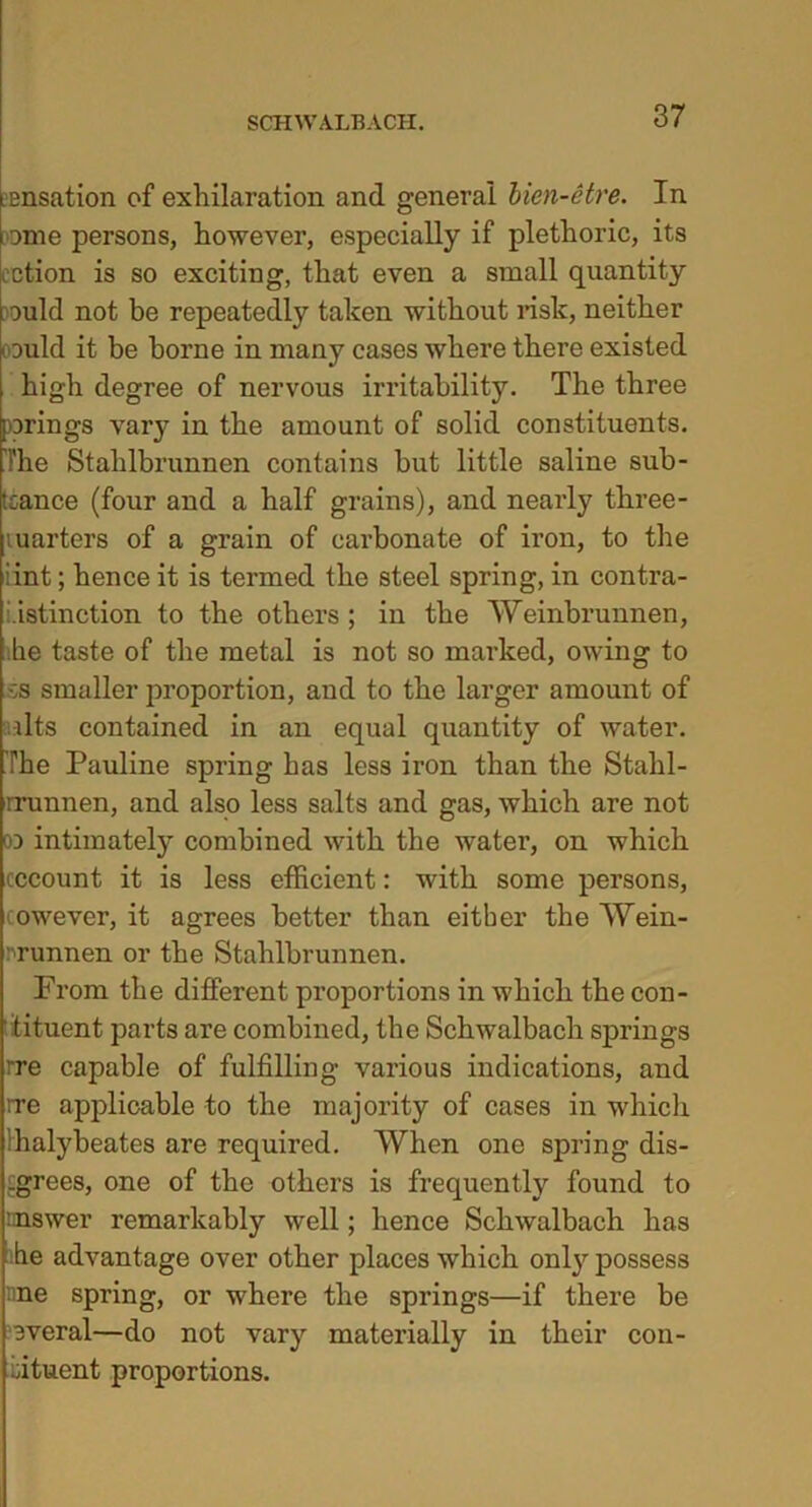 .ensation of exhilaration and general Uen-etre. In ome persons, however, especially if plethoric, its cction is so exciting, that even a small quantity ould not be repeatedly taken without risk, neither could it be borne in many cases where there existed high degree of nervous irritability. The three wrings var}^ in the amount of solid constituents. The Stahlbrunnen contains but little saline sub- tcance (four and a half grains), and nearly three- marters of a grain of carbonate of iron, to the :int; hence it is termed the steel spring, in contra- distinction to the others ; in the Weinbrunnen, lie taste of the metal is not so marked, owing to -;s smaller proportion, and to the larger amount of nits contained in an equal quantity of water. The Pauline spring has less iron than the Stahl- rrunnen, and also less salts and gas, which are not co intimately combined with the water, on which cccount it is less efficient: with some persons, cowever, it agrees better than either the Wein- runnen or the Stahlbrunnen. Prom the different proportions in which the con- tituent parts are combined, the Schwalbach springs rre capable of fulfilling various indications, and rre applicable to the majority of cases in which halybeates are required. When one spring dis- agrees, one of the others is frequently found to nnswer remarkably well; hence Schwalbach has he advantage over other places which onty possess nne spring, or where the springs—if there be everal—do not vary materially in their con- fftuent proportions.