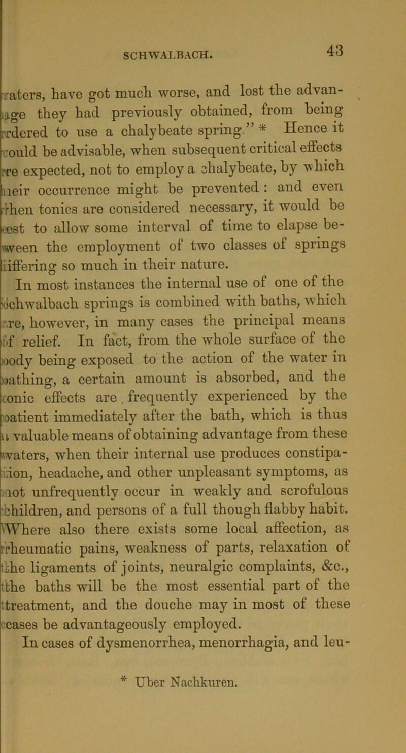 raters, have got much worse, and lost the advan- ce they had previously obtained, from being rrdered to use a chalybeate spring.” * Hence it could be advisable, when subsequent critical effects :ce expected, not to employ a chalybeate, by which neir occurrence might be prevented : and even ’rhen tonics are considered necessary, it would be eest to allow some interval of time to elapse be- tween the employment of two classes of springs iiffering so much in their nature. In most instances the internal use of one of the ochwalbach springs is combined with baths, which rre, however, in many cases the principal means i.f relief. In fact, from the whole surface of the >ody being exposed to the action of the water in uathinsr, a certain amount is absorbed, and the conic effects are . frequently experienced by the patient immediately after the bath, which is thus u valuable means of obtaining advantage from these waters, when their internal use produces constipa- tion, headache, and other unpleasant symptoms, as rot unfrequentlv occur in weakly and scrofulous children, and persons of a full though flabby habit. 'Where also there exists some local affection, as [•'rheumatic pains, weakness of parts, relaxation of ::he ligaments of joints, neuralgic complaints, &c., tthe baths will be the most essential part of the treatment, and the douche may in most of these cases be advantageously employed. Incases of dysmenorrhea,menorrhagia, and leu- * Tiber Naehkuren.