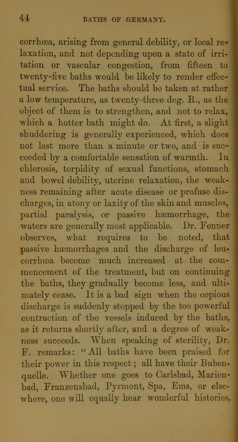 corrhcea, arising from general debility, or local re- laxation, and not depending upon a state of irri- tation or vascular congestion, from fifteen to twenty-five baths would be likely to render effec- i tual service. The baths should be taken at rather a low temperature, as twenty-three deg. R., as the object of them is to strengthen, and not to relax, which a hotter bath might do. At first, a slight shuddering is generally experienced, which does not last more than a minute or two, and is suc- ceeded by a comfortable sensation of warmth. In chlorosis, torpidity of sexual functions, stomach and bowel debility, uterine relaxation, the weak- ness remaining after acute disease or profuse dis- j charges, in atony or laxity of the skin and muscles, partial paralysis, or passive haemorrhage, the waters are generally most applicable. Dr. Fenner observes, what requires to be noted, that passive haemorrhages and the discharge of leu- ; corrhcca become much increased at the com- 1 mencement of the treatment, but on continuing the baths, they gradually become less, and ulti- mately cease. It is a bad sign when the copious discharge is suddenly stopped by the too powerful • contraction of the vessels induced by the baths, ■ as it returns shortly after, and a degree of weak- ness succeeds. When speaking of sterility^. Dr. 1 F. remarks: “All baths have been praised for ; their power in this respect; all have their Buben- quelle. Whether one goes to Carlsbad, Marien- bad, Franzensbad, Pyrruont, Spa, Eras, or else- where, one will equally hear wonderful histories, \