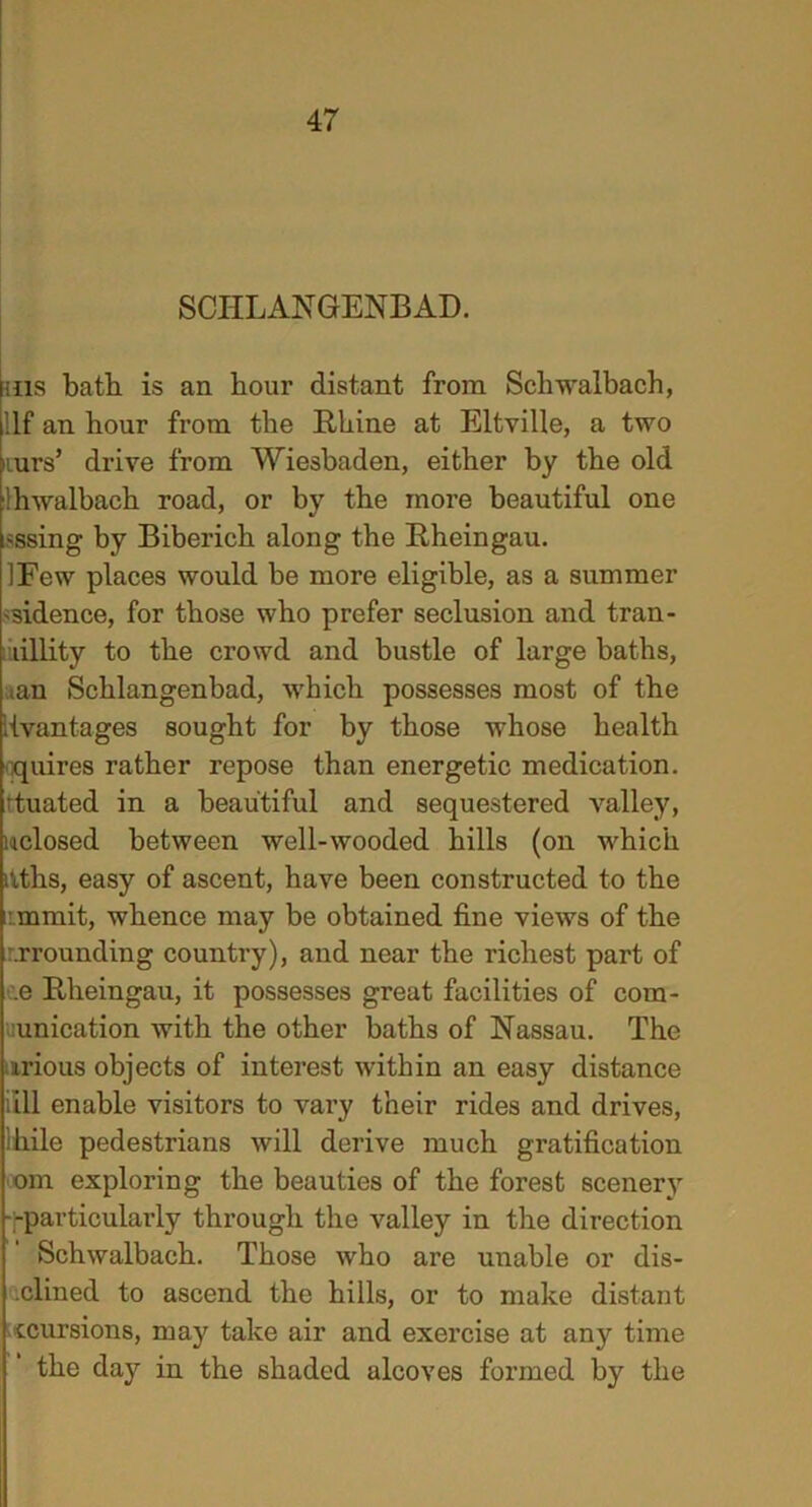 SCHLANGENBAD. ins bath is an hour distant from Scliwalbach, Ilf an hour from the Rhine at Eltville, a two nurs’ drive from Wiesbaden, either by the old hwalbach road, or by the more beautiful one ;ssing by Biberich along the Rheingau. IFew places would be more eligible, as a summer 'sidence, for those who prefer seclusion and tran- lillity to the crowd and bustle of large baths, ian Schlangenbad, which possesses most of the [{vantages sought for by those whose health quires rather repose than energetic medication, ituated in a beautiful and sequestered valley, uclosed between well-wooded hills (on which dths, easy of ascent, have been constructed to the mmit, whence may be obtained fine views of the grounding country), and near the richest part of e Rheingau, it possesses great facilities of com- unication with the other baths of Nassau. The mrious objects of interest within an easy distance fill enable visitors to vary their rides and drives, lhile pedestrians will derive much gratification om exploring the beauties of the forest scenery -particularly through the valley in the direction Schwalbach. Those who are unable or dis- inclined to ascend the hills, or to make distant recursions, may take air and exercise at any time the day in the shaded alcoves formed by the