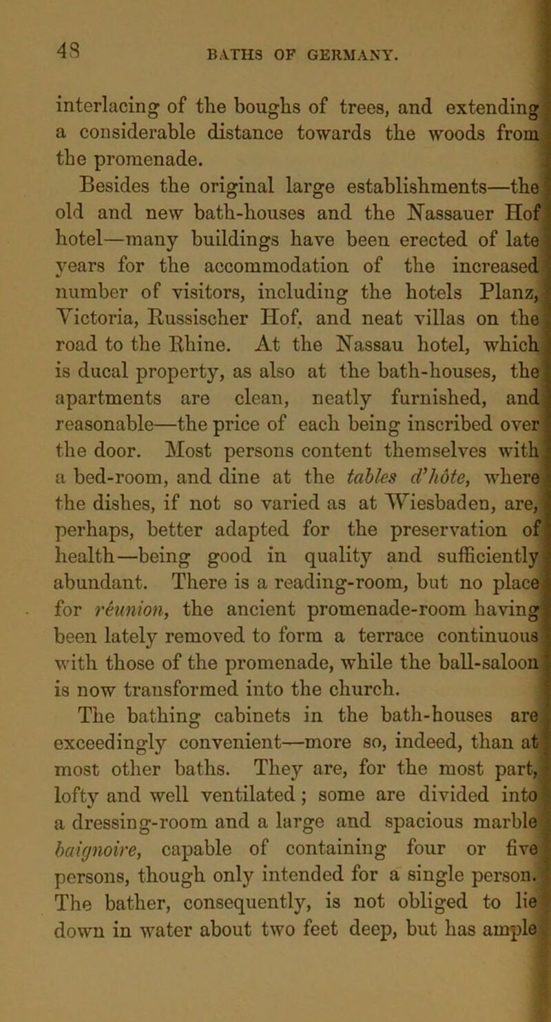 interlacing of the boughs of trees, and extending] a considerable distance towards the woods from the promenade. Besides the original large establishments—the \ old and new bath-houses and the Nassauer Hof hotel—many buildings have been erected of late i years for the accommodation of the increased! number of visitors, including the hotels PlanzJ Victoria, Russischer Hof, and neat villas on the road to the Rhine. At the Nassau hotel, which ; is ducal property, as also at the bath-houses, the; apartments are clean, neatly furnished, and] reasonable—the price of each being inscribed over the door. Most persons content themselves with] a bed-room, and dine at the tables d'hote, where the dishes, if not so varied as at Wiesbaden, are,] perhaps, better adapted for the preservation of health—being good in quality and sufficiently abundant. There is a reading-room, but no place for reunion, the ancient promenade-room having been lately removed to form a terrace continuous with those of the promenade, while the ball-saloon is now transformed into the church. The bathing cabinets in the bath-houses are] exceedingly convenient—more so, indeed, than at] most other baths. They are, for the most part,] lofty and well ventilated; some are divided into! a dressing-room and a large and spacious marble \ baignoire, capable of containing four or five ; persons, though only intended for a single person. 1 The bather, consequently, is not obliged to lie down in water about two feet deep, but has ample