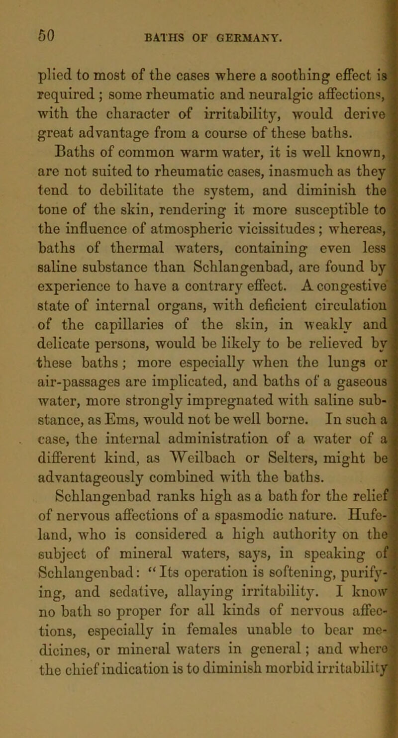 plied to most of the cases where a soothing effect is required ; some rheumatic and neuralgic affections, with the character of irritability, would derive great advantage from a course of these baths. Baths of common warm water, it is well known, are not suited to rheumatic cases, inasmuch as they tend to debilitate the system, and diminish the tone of the skin, rendering it more susceptible to the influence of atmospheric vicissitudes ; whereas, baths of thermal waters, containing even less, saline substance than Schlangenbad, are found by ' experience to have a contrary effect. A congestive state of internal organs, with deficient circulation of the capillaries of the skin, in weakly and delicate persons, would be likely to be relieved bv these baths; more esjDecially when the lungs or air-passages are implicated, and baths of a gaseous water, more strongly impregnated with saline sub- stance, as Ems, would not be well borne. In such a case, the internal administration of a water of a different kind, as Weilbach or Selters, might be advantageously combined with the baths. Schlangenbad ranks high as a bath for the relief of nervous affections of a spasmodic nature. Ilufe-j land, who is considered a high authority on the subject of mineral waters, says, in speaking of Schlangenbad: “Its operation is softening, purify-j ing, and sedative, allaying irritability. I know no bath so proper for all kinds of nervous affec-1 tions, especially in females unable to bear me-1 dicines, or mineral waters in general; and whero-f the chief indication is to diminish morbid irritability i