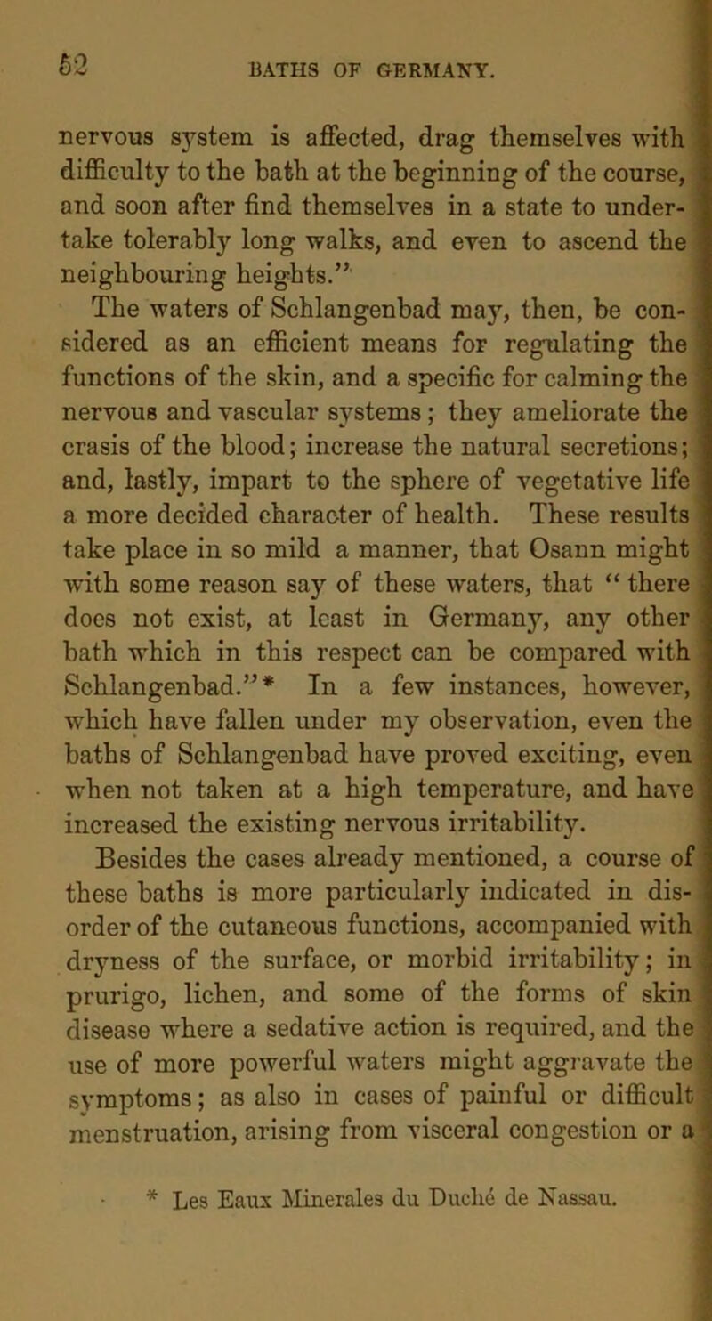 nervous system is affected, drag themselves with difficulty to the hath at the beginning of the course, and soon after find themselves in a state to under- take tolerably long walks, and even to ascend the neighbouring heights.” The waters of Schlangenbad may, then, be con- sidered as an efficient means for regulating the functions of the skin, and a specific for calming the nervous and vascular systems ; they ameliorate the crasis of the blood; increase the natural secretions; and, lastly, impart to the sphere of vegetative life a more decided character of health. These results take place in so mild a manner, that Osann might with some reason say of these waters, that “ there does not exist, at least in Germany, any other bath which in this respect can be compared with Schlangenbad.”* In a few instances, however, which have fallen under my observation, even the baths of Schlangenbad have proved exciting, even when not taken at a high temperature, and have increased the existing nervous irritability. Besides the cases already mentioned, a course of these baths is more particularly indicated in dis- order of the cutaneous functions, accompanied with dryness of the surface, or morbid irritability; in prurigo, lichen, and some of the forms of skin disease where a sedative action is required, and the use of more powerful waters might aggravate the symptoms; as also in cases of painful or difficult ; menstruation, arising from visceral congestion or a * Les Eaux Minerales du Duchc de Nassau.