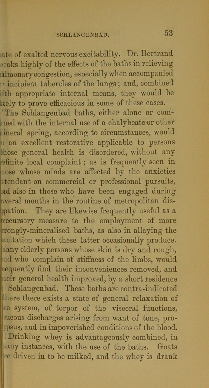 .ate of exalted nervous excitability. Dr. Bertrand -teaks Highly of the effects of the baths in relieving :klmonary congestion, especially when accompanied r incipient tubercles of the lungs; and, combined iith appropriate internal means, they would be kcely to prove efficacious in some of these cases. The Schlangenbad baths, either alone or com- Irned with the internal use of a chalybeate or other lineral spring, according to circumstances, would >! an excellent restorative applicable to persons .hose general health is disordered, without any efinite local complaint; as is frequently seen in aose whose minds are affected by the anxieties tendant on commercial or professional pursuits, ud also in those who have been engaged during weral months in the routine of metropolitan dis- ppation. They are likewise frequently useful as a vecursory measure to the employment of more rrongly-mineralised baths, as also in allaying the recitation which these latter occasionally produce, .any elderly persons whose skin is dry and rough, id who complain of stiffness of the limbs, would equently find their inconveniences removed, and ieir general health improved, by a short residence Schlangenbad. These baths are contra-indicated ‘here there exists a state of general relaxation of ite system, of torpor of the visceral functions, ucous discharges arising from want of tone, pro- psus, and in impoverished conditions of the blood. Drinking whey is advantageously combined, in any instances, with the use of the baths. Goats -*e driven in to be milked, and the whey is drank