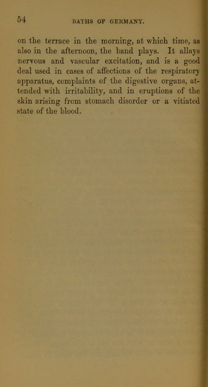 on the terrace in the morning, at which time, as also in the afternoon, the band plays. It allays nervous and vascular excitation, and is a good deal used in cases of affections of the respiratory apparatus, complaints of the digestive organs, at- tended with irritability, and in eruptions of the skin arising from stomach disorder or a vitiated state of the blood. ,