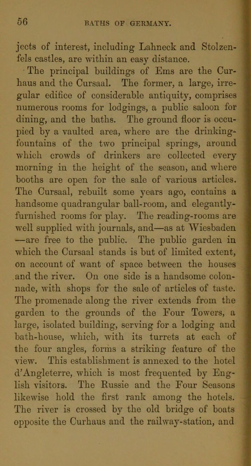 jects of interest, including Lahneck and Stolzen- fels castles, are within an easy distance. The principal buildings of Ems are the Cur- haus and the Cursaal. The former, a large, irre- gular edifice of considerable antiquity, comprises numerous rooms for lodgings, a public saloon for dining, and the baths. The ground floor is occu- pied by a vaulted area, where are the drinking- fountains of the two principal springs, around which crowds of drinkers are collected every morning in the height of the season, and where booths are open for the sale of various articles. The Cursaal, rebuilt some years ago, contains a handsome quadrangular ball-room, and elegantly- furnished rooms for play. The reading-rooms are well supplied with journals, and—as at Wiesbaden —are free to the public. The public garden in which the Cursaal stands is but of limited extent, on account of want of space between the houses and the river. On one side is a handsome colon- nade, with shops for the sale of articles of taste. The promenade along the river extends from the garden to the grounds of the Four Towers, a large, isolated building, serving for a lodging and bath-house, which, with its turrets at each of the four angles, forms a striking feature of the view. This establishment is annexed to the hotel d’Angleterre, which is most frequented by Eng- lish visitors. The Russie and the Four Seasons likewise hold the first rank among the hotels. The river is crossed by the old bridge of boats opposite the Curhaus and the railway-station, and