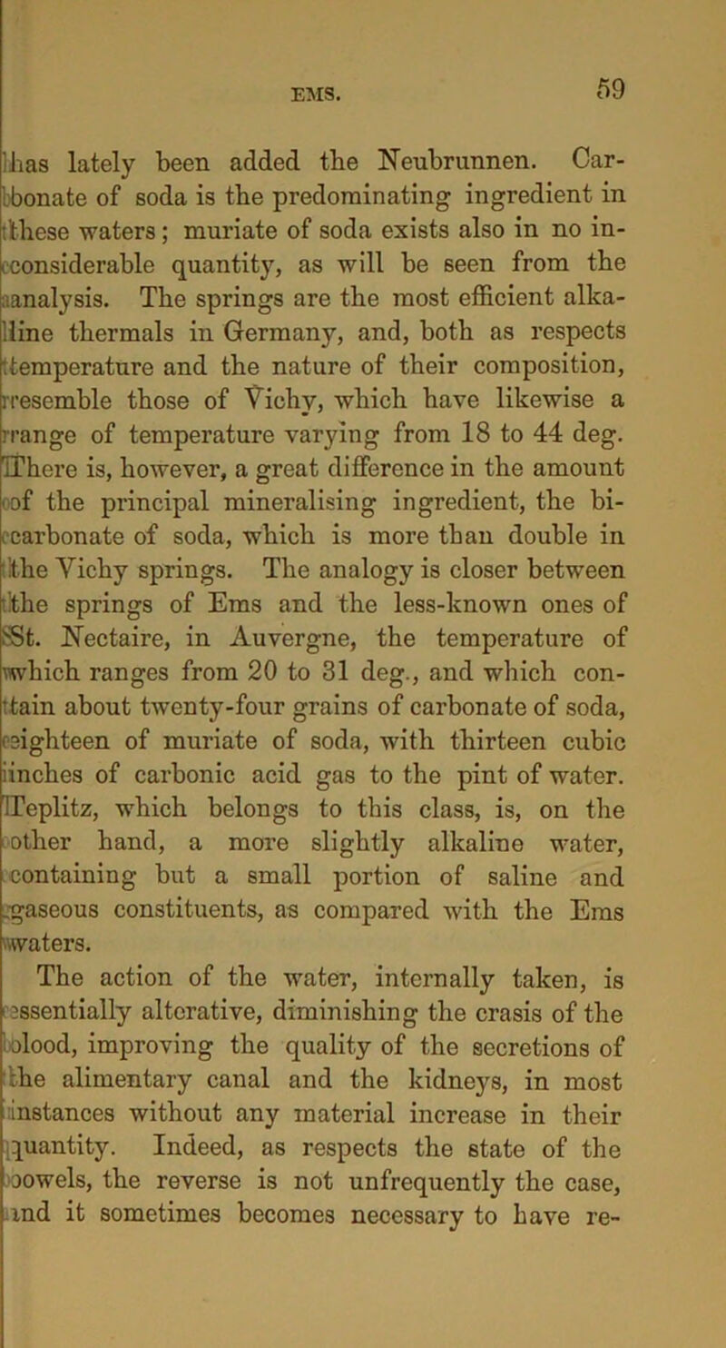 lhas lately been added the Neubrunnen. Car- bbonate of soda is the predominating ingredient in t’tliese waters; muriate of soda exists also in no in- eeonsiderable quantity, as will be seen from the ^analysis. The springs are the most efficient alka- line thermals in Germany, and, both as respects ‘.temperature and the nature of their composition, rresemhle those of Vichy, which have likewise a rrange of temperature varying from 18 to 44 deg. IThere is, however, a great difference in the amount oof the principal mineralising ingredient, the bi- carbonate of soda, which is more than double in lithe Vichy springs. The analogy is closer between .’the springs of Ems and the less-known ones of SSt. Nectaire, in Auvergne, the temperature of which ranges from 20 to 31 deg., and which con- tain about twenty-four grains of carbonate of soda, osighteen of muriate of soda, with thirteen cubic iinches of carbonic acid gas to the pint of water. ITeplitz, which belongs to this class, is, on the other hand, a more slightly alkaline water, containing but a small portion of saline and .gaseous constituents, as compared with the Ems waters. The action of the water, internally taken, is essentially alterative, diminishing the crasis of the olood, improving the quality of the secretions of :he alimentary canal and the kidneys, in most instances without any material increase in their quantity. Indeed, as respects the state of the oowels, the reverse is not unfrequently the case, md it sometimes becomes necessary to have re-