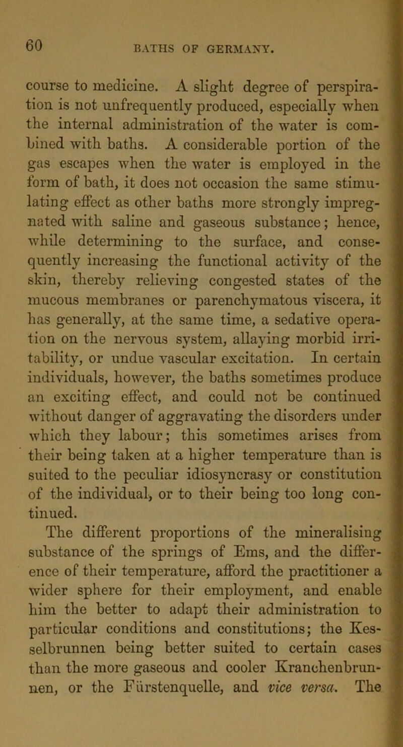 course to medicine. A slight degree of perspira- tion is not unfrequently produced, especially when the internal administration of the water is com- bined with baths. A considerable portion of the gas escapes when the water is employed in the form of bath, it does not occasion the same stimu- lating effect as other baths more strongly impreg- nated with saline and gaseous substance; hence, while determining to the surface, and conse- quently increasing the functional activity of the skin, thereby relieving congested states of the mucous membranes or parenchymatous viscera, it has generally, at the same time, a sedative opera- tion on the nervous system, allaying morbid irri- tability, or undue vascular excitation. In certain individuals, however, the baths sometimes produce an exciting effect, and could not be continued without danger of aggravating the disorders under which they labour; this sometimes arises from their being taken at a higher temperature than is suited to the peculiar idiosyncrasy or constitution of the individual, or to their being too long con- tinued. The different proportions of the mineralising substance of the springs of Ems, and the differ- ence of their temperature, afford the practitioner a wider sphere for their employment, and enable him the better to adapt their administration to particular conditions and constitutions; the Kes- selbrunnen being better suited to certain cases than the more gaseous and cooler Kranchenbrun- nen, or the Fiirstenquelle, and vice versa. The