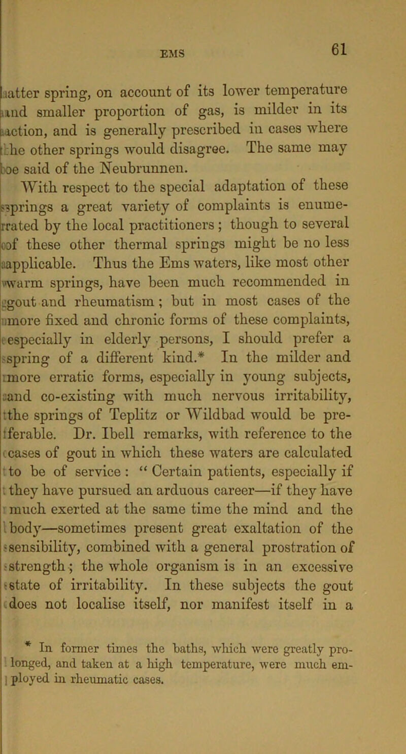 latter spring, on account of its lower temperature and smaller proportion of gas, is milder in its iiiction, and is generally prescribed in cases where !:he other springs would disagree. The same may ioe said of the Neubrunnen. With respect to the special adaptation of these springs a great variety of complaints is enume- rated by the local practitioners; though to several oof these other thermal springs might be no less ^applicable. Thus the Ems waters, like most other warm springs, have been much recommended in :gout and rheumatism ; but in most cases of the .more fixed and chronic forms of these complaints, -especially in elderly persons, I should prefer a spring of a different kind.* In the milder and imore erratic forms, especially in young subjects, :and co-existing with much nervous irritability, tthe springs of Teplitz or Wildbad would be pre- tferable. Dr. Ibell remarks, with reference to the leases of gout in which these waters are calculated to be of service : “ Certain patients, especially if . they have pursued an arduous career—if they have much exerted at the same time the mind and the body—sometimes present great exaltation of the • sensibility, combined with a general prostration of •strength; the whole organism is in an excessive -state of irritability. In these subjects the gout does not localise itself, nor manifest itself in a * In former times the baths, which were greatly pro- longed, and taken at a high temperature, were much em- I ployed in rheumatic cases.