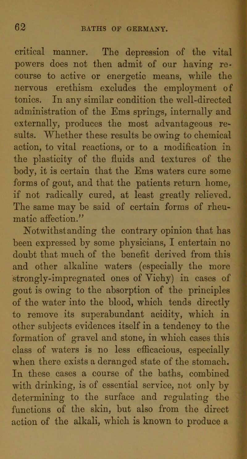 critical manner. The depression of the vital powers does not then admit of our having re- course to active or energetic means, while the nervous erethism excludes the employment of tonics. In any similar condition the well-directed administration of the Ems springs, internally and externally, produces the most advantageous re- sults. Whether these results be owing to chemical action, to vital reactions, or to a modification in the plasticity of the fluids and textures of the body, it is certain that the Ems waters cure some forms of gout, and that the patients return home, if not radically cured, at least greatly relieved. The same may be said of certain forms of rheu- matic affection.” Notwithstanding the contrary opinion that has been expressed by some ph}rsicians, I entertain no doubt that much of the benefit derived from this and other alkaline waters (especially the more strongly-impregnated ones of Vichy) in cases of gout is owing to the absorption of the principles of the water into the blood, which tends directly to remove its superabundant acidity, which in other subjects evidences itself in a tendency to the formation of gravel and stone, in which cases this class of waters is no less efficacious, especially when there exists a deranged state of the stomach. In these cases a course of the baths, combined with drinking, is of essential service, not onty by determining to the surface and regulating the functions of the skin, but also from the direct action of the alkali, which is known to produce a