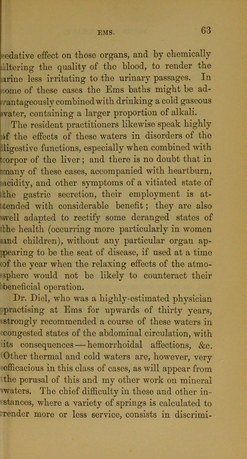 G3 edative effect on those organs, and by chemically Altering the quality of the blood, to render the urine less irritating to the urinary passages. In iiome of these cases the Ems baths might be ad- vantageously combined with drinking a cold gaseous water, containing a larger proportion of alkali. The resident practitioners likewise speak highly ikf the effects of these waters in disorders of the digestive functions, especially when combined with tcorpor of the liver; and there is no doubt that in mnany of these cases, accompanied with heartburn, [^acidity, and other symptoms of a vitiated state of [ the gastric secretion, their employment is at- tended with considerable benefit; they are also '■ well adapted to rectify some deranged states of ithe health (occurring more particularly in women aand children), without any particular organ ap- ppearing to be the seat of disease, if used at a time cof the year when the relaxing effects of the atmo- sphere would not be likely to counteract their beneficial operation. Dr. Diel, who was a highly-estimated physician practising at Ems for upwards of thirty years, •strongly recommended a course of these waters in i congested states of the abdominal circulation, with dts consequences — hemorrhoidal affections, &c. Other thermal and cold waters are, however, very efficacious in this class of cases, as will appear from the perusal of this and my other work on mineral waters. The chief difficulty in these and other in- • stances, where a variety of springs is calculated to .render more or less service, consists in discrimi-